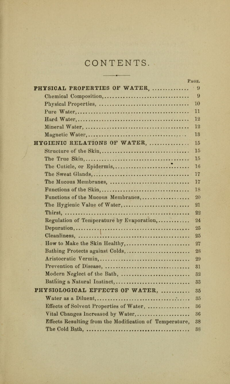 CONTENTS. Page. PHYSICAL PROPERTIES OF WATER, 9 Chemical Composition, 9 Physical Properties, 10 Pure Water, 11 Hard Water, 12 Mineral Water, 12 Magnetic Water, 13 HYGIENIC RELATIONS OF WATER, 15 Structure of the Skin, 15 The True Skin, 15 The Cuticle, or Epidermis, 16 The Sweat Glands, 17 The Mucous Membranes, 17 Functions of the Skin, 18 Functions of the Mucous Membranes, 20 The Hygienic Value of Water, 21 Thirst, 22 Regulation of Temperature by Evaporation, 24 Depuration, 25 Cleanliness, 25 How to Make the Skin Healthy, 27 Bathing Protects against Colds, 28 Aristocratic Vermin, 29 Prevention of Disease, 31 Modern Neglect of the Bath, 32 Batting a Natural Instinct, 33 PHYSIOLOGICAL EFFECTS OF WATER, 35 Water as a Diluent, - 35 Effects of Solvent Properties of Water, 36 Vital Changes Increased by Water, 36 Effects Resulting from the Modification of Temperature, 38 The Cold Bath, ,, 38