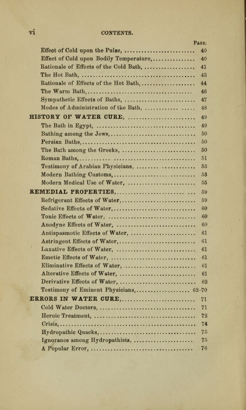 Page. Effect of Cold upon the Pulse, 40 Effect of Cold upon Bodily Temperature, 40 Rationale of Effects of the Cold Bath, 41 The Hot Bath, 43 Rationale of Effects of the Hot Bath, 44 The Warm Bath, 46 Sympathetic Effects of Baths, 47 Modes of Administration of the Bath, 48 HISTORY OF WATER CURE, 49 The Bath in Egypt, 49 Bathing among the Jews, 50 Persian Baths, 50 The Bath among the Greeks, 50 Roman Baths, 51 Testimony of Arabian Physicians, 53 Modern Bathing Customs, 53 Modern Medical Use of Water, 55 REMEDIAL PROPERTIES, 59 Refrigerant Effects of Water, 59 Sedative Effects of Water, 60 Tonic Effects of Water, 60 Anodyne Effects of Water, 60 Antispasmotic Effects of Water, 61 Astringent Effects of Water, 61 Laxative Effects of Water, 61 Emetic Effects of Water, 61 Eliminative Effects of Water, 61 Alterative Effects of Water, 61 Derivative Effects of Water, 62 Testimony of Eminent Physicians, 62-70 ERRORS IN WATER CURE, 71 Cold Water Doctors, 71 Heroic Treatment, 72 Crisis, 74 Hydropathic Quacks, 75 Ignorance among Hydropathists, 75 A Popular Error, 76