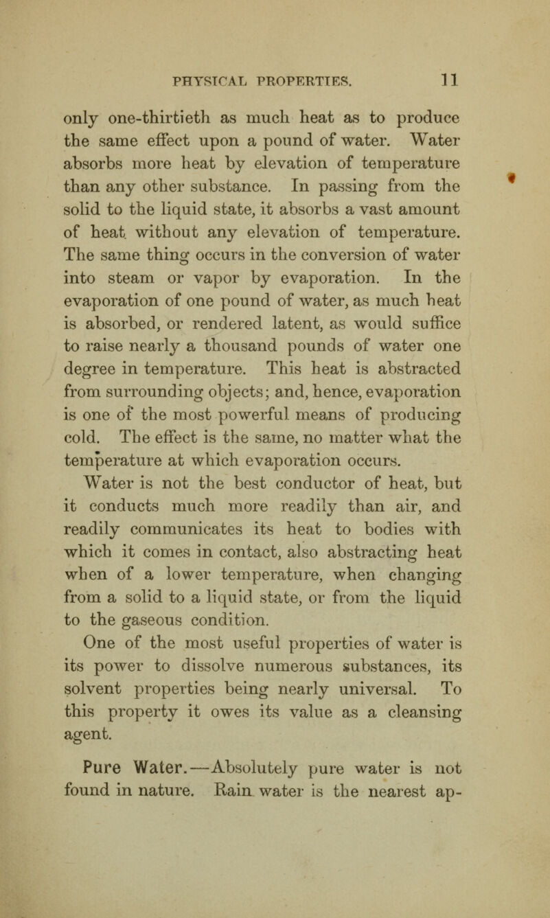 only one-thirtieth as much heat as to produce the same effect upon a pound of water. Water absorbs more heat by elevation of temperature than a.ny other substance. In passing from the solid to the liquid state, it absorbs a vast amount of heat without any elevation of temperature. The same thing occurs in the conversion of water into steam or vapor by evaporation. In the evaporation of one pound of water, as much heat is absorbed, or rendered latent, as would suffice to raise nearly a thousand pounds of water one degree in temperature. This heat is abstracted from surrounding objects; and, hence, evaporation is one of the most powerful means of producing cold. The effect is the same, no matter what the temperature at which evaporation occurs. Water is not the best conductor of heat, but it conducts much more readily than air, and readily communicates its heat to bodies with which it comes in contact, also abstracting heat when of a lower temperature, when changing from a solid to a liquid state, or from the liquid to the gaseous condition. One of the most useful properties of water is its power to dissolve numerous substances, its solvent properties being nearly universal. To this property it owes its value as a cleansing agent. Pure Water.—Absolutely pure water is not found in nature. Rain water is the nearest ap-