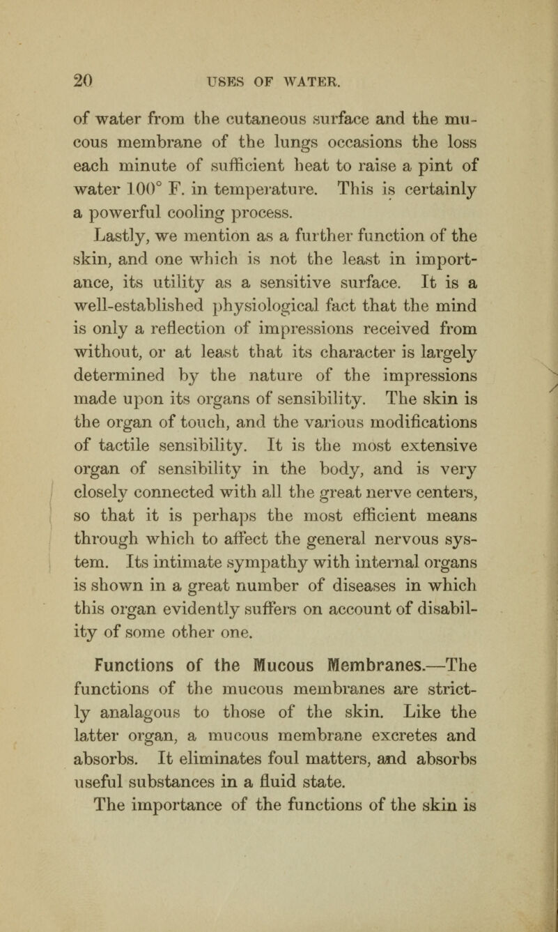 of water from the cutaneous surface and the mu- cous membrane of the lungs occasions the loss each minute of sufficient heat to raise a pint of water 100° F. in temperature. This is certainly a powerful cooling process. Lastly, we mention as a further function of the skin, and one which is not the least in import- ance, its utility as a sensitive surface. It is a well-established physiological fact that the mind is only a reflection of impressions received from without, or at least that its character is largely determined by the nature of the impressions made upon its organs of sensibility. The skin is the organ of touch, and the various modifications of tactile sensibility. It is the most extensive organ of sensibility in the body, and is very closely connected with all the great nerve centers, so that it is perhaps the most efficient means through which to affect the general nervous sys- tem. Its intimate sympathy with internal organs is shown in a great number of diseases in which this organ evidently suffers on account of disabil- ity of some other one. Functions of the Mucous Membranes.—The functions of the mucous membranes are strict- ly analagous to those of the skin. Like the latter organ, a mucous membrane excretes and absorbs. It eliminates foul matters, a«id absorbs useful substances in a fluid state. The importance of the functions of the skin is