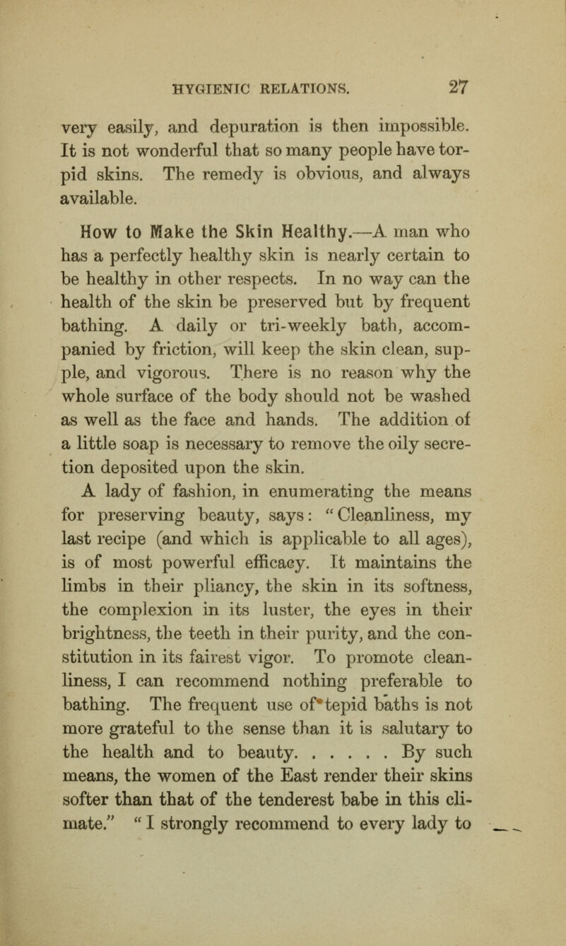 very easily, and depuration is then impossible. It is not wonderful that so many people have tor- pid skins. The remedy is obvious, and always available. How to Make the Skin Healthy.—A man who has a perfectly healthy skin is nearly certain to be healthy in other respects. In no way can the health of the skin be preserved but by frequent bathing. A daily or tri-weekly bath, accom- panied by friction, will keep the skin clean, sup- ple, and vigorous. There is no reason why the whole surface of the body should not be washed as well as the face and hands. The addition of a little soap is necessary to remove the oily secre- tion deposited upon the skin. A lady of fashion, in enumerating the means for preserving beauty, says:  Cleanliness, my last recipe (and which is applicable to all ages), is of most powerful efficacy. It maintains the limbs in their pliancy, the skin in its softness, the complexion in its luster, the eyes in their brightness, the teeth in their purity, and the con- stitution in its fairest vigor. To promote clean- liness, I can recommend nothing preferable to bathing. The frequent use of* tepid baths is not more grateful to the sense than it is salutary to the health and to beauty By such means, the women of the East render their skins softer than that of the tenderest babe in this cli- mate.  I strongly recommend to every lady to