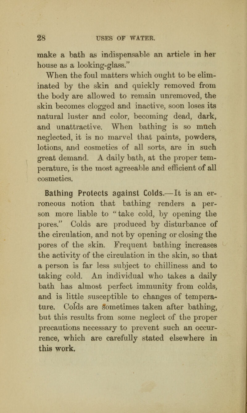 make a bath as indispensable an article in her house as a looking-glass. When the foul matters which ought to be elim- inated by the skin and quickly removed from the body are allowed to remain unremoved, the skin becomes clogged and inactive, soon loses its natural luster and color, becoming dead, dark, and unattractive. When bathing is so much neglected, it is no marvel that paints, powders, lotions, and cosmetics of all sorts, are in such great demand. A dailj^ bath, at the proper tem- perature, is the most agreeable and efficient of all cosmetics. Bathing Protects against Colds.—It is an er- roneous notion that bathing renders a per- son more liable to take cold, by opening the pores.'' Colds are produced by disturbance of the circulation, and not by opening or closing the pores of the skin. Frequent bathing increases the activity of the circulation in the skin, so that a person is far less subject to chilliness and to taking cold. An individual who takes a daily bath has almost perfect immunity from colds, and is little susceptible to changes of tempera- ture. Colds are Sometimes taken after bathing, but this results from some neglect of the proper precautions necessary to prevent such an occur- rence, which are carefully stated elsewhere in this work.