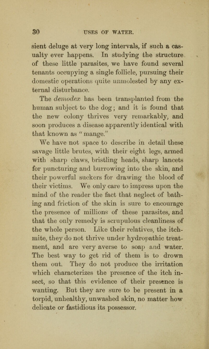 sient deluge at very long intervals, if such a cas- ualty ever happens. In studying the structure of these little parasites, we have found several tenants occupying a single follicle, pursuing their domestic operations quite unmolested by any ex- ternal disturbance. The demodex has been transplanted from the human subject to the dog; and it is found that the new colony thrives very remarkably, and soon produces a disease apparently identical with that known as  mange. We have not space to describe in detail these savage little brutes, with their eight legs, armed with sharp claws, bristling heads, sharp lancets for puncturing and burrowing into the skin, and their powerful suckers for drawing the blood of their victims. We only care to impress upon the mind of the reader the fact that neglect of bath- ing and friction of the skin is sure to encourage the presence of millions of these parasites, and that the only remedy is scrupulous cleanliness of the whole person. Like their relatives, the itch- mite, they do not thrive under hydropathic treat- ment, and are very averse to soap and water. The best way to get rid of them is to drown them out. They do not produce the irritation which characterizes the presence of the itch in- sect, so that this evidence of their presence is wanting. But they are sure to be present in a torpid, unhealthy, unwashed skin, no matter how delicate or fastidious its possessor.