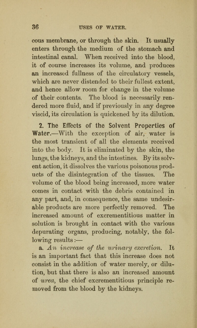 cous membrane, or through the skin. It usually enters through the medium of the stomach and intestinal canal. When received into the blood, it of course increases its volume, and produces an increased fullness of the circulatory vessels, which are never distended to their fullest extent, and hence allow room for change in the volume of their contents. The blood is necessarily ren- dered more fluid, and if previously in any degree viscid, its circulation is quickened by its dilution. 2. The Effects of the Solvent Properties of Water.—With the exception of air, water is the most transient of all the elements received into the body. It is eliminated by the skin, the lungs, the kidneys, and the intestines. By its solv- ent action, it dissolves the various poisonous prod- ucts of the disintegration of the tissues. The volume of the blood being increased, more water comes in contact with the debris contained in any part, and, in consequence, the same undesir- able products are more perfectly removed. The increased amount of excrementitious matter in solution is brought in contact with the various depurating organs, producing, notably, the fol- lowing results:— 2i. An increase of the urinary excretion. It is an important fact that this increase does not consist in the addition of water merely, or dilu- tion, but that there is also an increased amount of urea, the chief excrementitious principle re- moved from the blood by the kidneys.