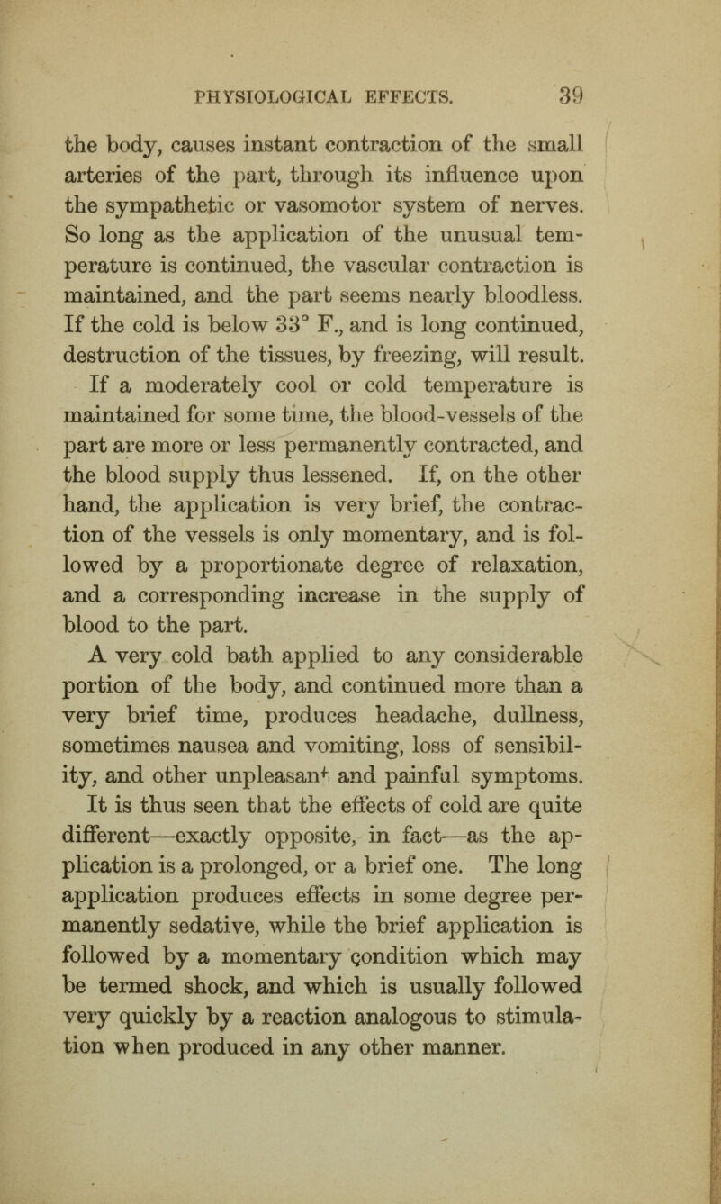 the body, causes instant contraction of the small arteries of the part, through its influence upon the sympathetic or vasomotor system of nerves. So long as the application of the unusual tem- perature is continued, the vascular contraction is maintained, and the part seems nearly bloodless. If the cold is below 38* F., and is long continued, destruction of the tissues, by freezing, will result. If a moderately cool or cold temperature is maintained for some time, the blood-vessels of the part are more or less permanently contracted, and the blood supply thus lessened. If, on the other hand, the application is very brief, the contrac- tion of the vessels is only momentary, and is fol- lowed by a proportionate degree of relaxation, and a corresponding increase in the supply of blood to the part. A very cold bath a^pplied to any considerable portion of the body, and continued more than a very brief time, produces headache, dullness, sometimes nausea and vomiting, loss of sensibil- ity, and other unpleasant and painful symptoms. It is thus seen that the effects of cold are quite different—exactly opposite, in fact—as the ap- plication is a prolonged, or a brief one. The long application produces effects in some degree per- manently sedative, while the brief application is followed by a momentary condition which may be termed shock, and which is usually followed very quickly by a reaction analogous to stimula- tion when produced in any other manner.