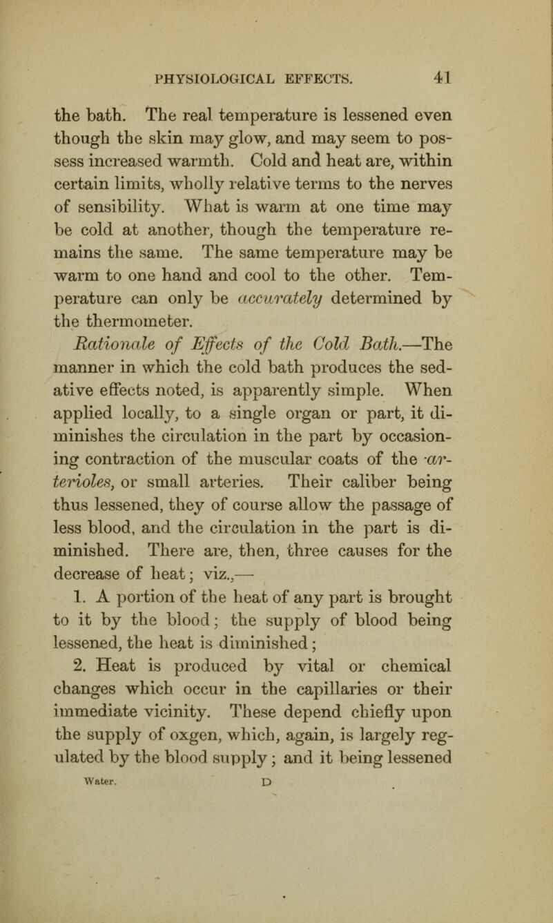 the bath. The real temperature is lessened even though the skin may glow, and may seem to pos- sess increased warmth. Cold and heat are, within certain limits, wholly relative terms to the nerves of sensibility. What is warm at one time may be cold at another, though the temperature re- mains the same. The same temperature may be warm to one hand and cool to the other. Tem- perature can only be accurately determined by the thermometer. Rationale of Effects of the Cold Bath.—The manner in which the cold bath produces the sed- ative effects noted, is apparently simple. When applied locally, to a single organ or part, it di- minishes the circulation in the part by occasion- ing contraction of the muscular coats of the av- terioles, or small arteries. Their caliber being thus lessened, they of course allow the passage of less blood, and the circulation in the part is di- minished. There are, then, three causes for the decrease of heat; viz.,— 1. A portion of the heat of any part is brought to it by the blood; the supply of blood being lessened, the heat is diminished; 2. Heat is produced by vital or chemical changes which occur in the capillaries or their immediate vicinity. These depend chiefly upon the supply of oxgen, which, again, is largely reg- ulated by the blood supply; and it being lessened Water. D