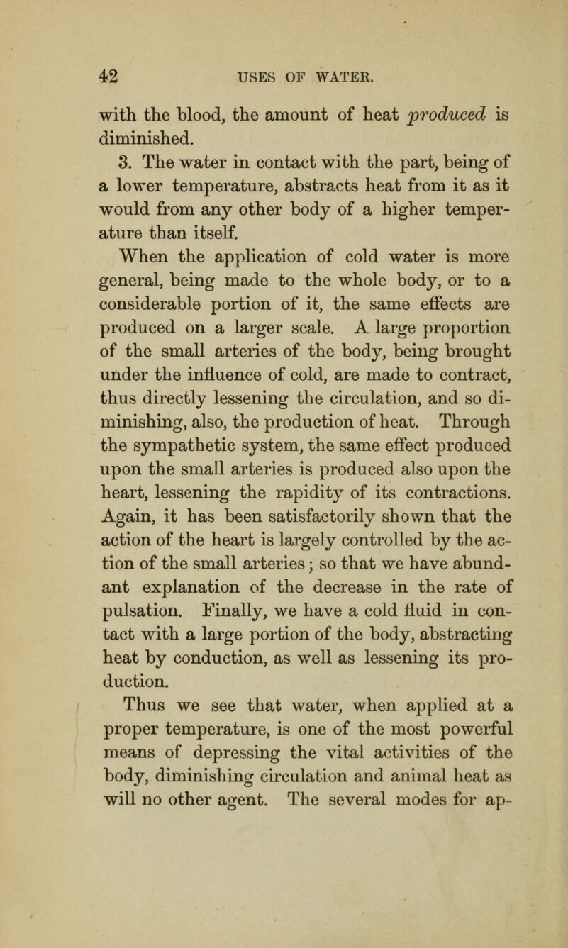 with the blood, the amount of heat produced is diminished. 3. The water in contact with the part, being of a lower temperature, abstracts heat from it as it would from any other body of a higher temper- ature than itself. When the application of cold water is more general, being made to the whole body, or to a considerable portion of it, the same effects are produced on a larger scale. A large proportion of the small arteries of the body, being brought under the influence of cold, are made to contract, thus directly lessening the circulation, and so di- minishing, also, the production of heat. Through the sympathetic system, the same effect produced upon the small arteries is produced also upon the heart, lessening the rapidity of its contractions. Again, it has been satisfactorily shown that the action of the heart is largely controlled by the ac- tion of the small arteries; so that we have abund- ant explanation of the decrease in the rate of pulsation. Finally, we have a cold fluid in con- tact with a large portion of the body, abstracting heat by conduction, as well as lessening its pro- duction. Thus we see that water, when applied at a proper temperature, is one of the most powerful means of depressing the vital activities of the body, diminishing circulation and animal heat as will no other agent. The several modes for ap-