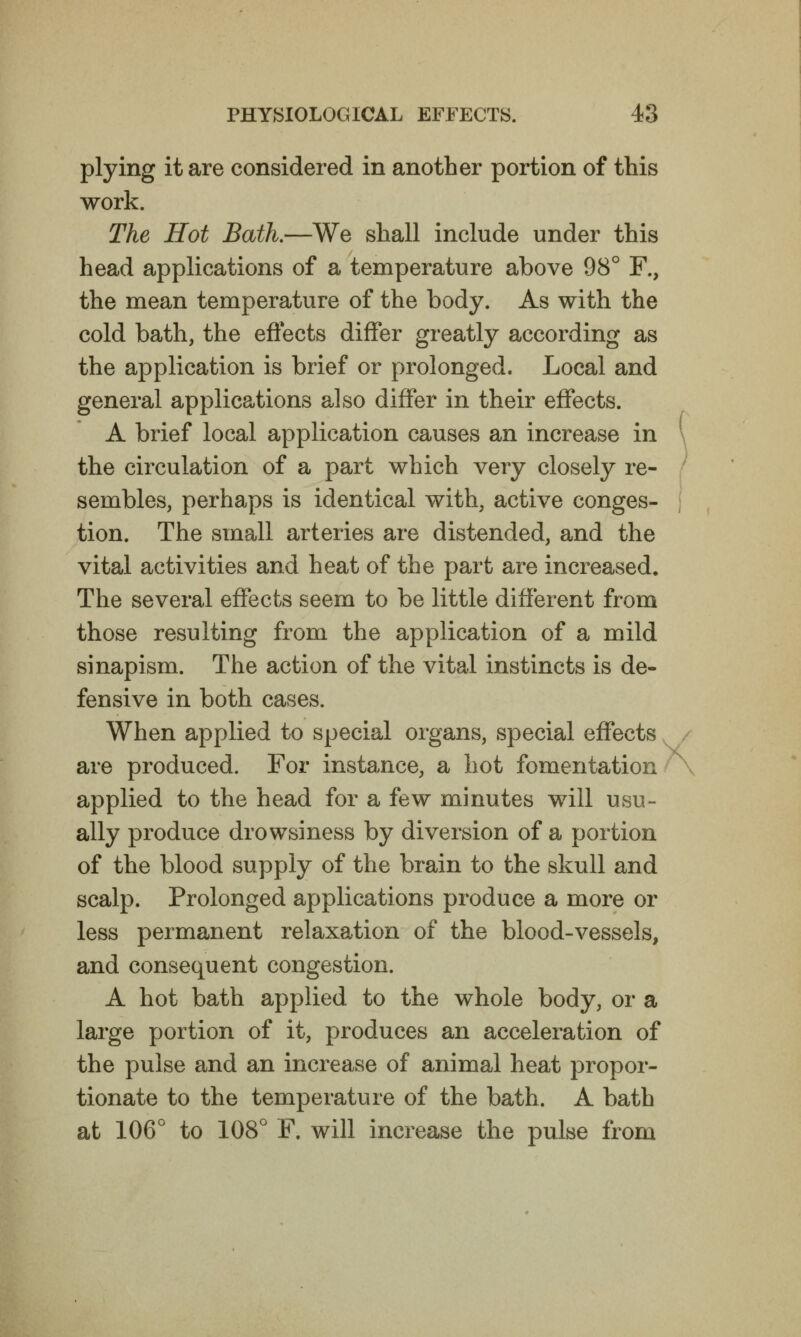 plying it are considered in another portion of this work. The Hot Bath.—We shall include under this head applications of a temperature above 98° F., the mean temperature of the body. As with the cold bath, the effects differ greatly according as the application is brief or prolonged. Local and general applications also differ in their effects. A brief local application causes an increase in the circulation of a part which very closely re- sembles, perhaps is identical with, active conges- tion. The small arteries are distended, and the vital activities and heat of the part are increased. The several effects seem to be little different from those resulting from the application of a mild sinapism. The action of the vital instincts is de- fensive in both cases. When applied to special organs, special effects are produced. For instance, a hot fomentation applied to the head for a few minutes will usu- ally produce drowsiness by diversion of a portion of the blood supply of the brain to the skull and scalp. Prolonged applications produce a more or less permanent relaxation of the blood-vessels, and consequent congestion. A hot bath applied to the whole body, or a large portion of it, produces an acceleration of the pulse and an increase of animal heat propor- tionate to the temperature of the bath. A bath at 106° to 108° F. will increase the pulse from