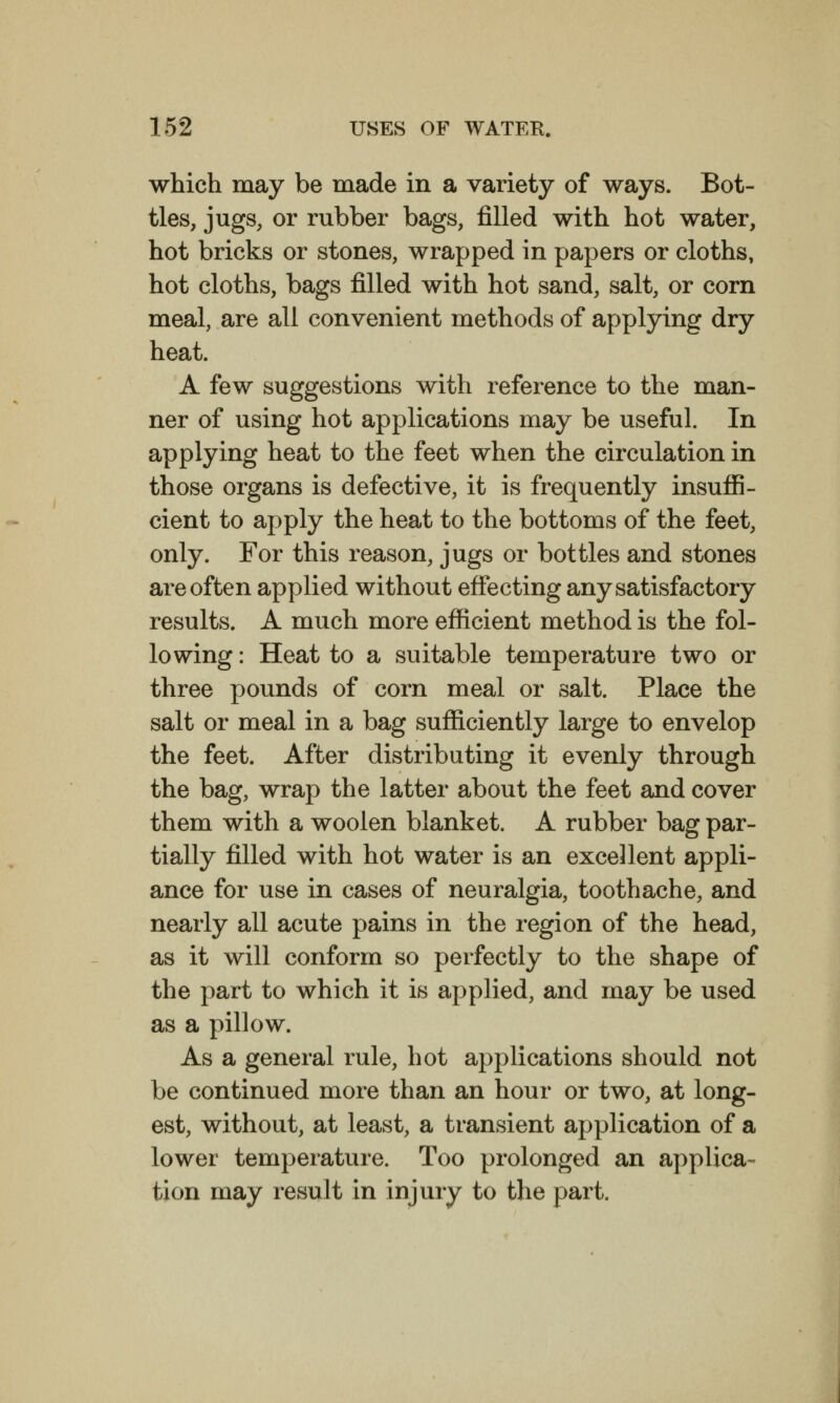 which may be made in a variety of ways. Bot- tles, jugs, or rubber bags, filled with hot water, hot bricks or stones, wrapped in papers or cloths, hot cloths, bags filled with hot sand, salt, or corn meal, are all convenient methods of applying dry heat. A few suggestions with reference to the man- ner of using hot applications may be useful. In applying heat to the feet when the circulation in those organs is defective, it is frequently insuffi- cient to apply the heat to the bottoms of the feet, only. For this reason, jugs or bottles and stones are often applied without effecting any satisfactory results. A much more efficient method is the fol- lowing : Heat to a suitable temperature two or three pounds of corn meal or salt. Place the salt or meal in a bag sufficiently large to envelop the feet. After distributing it evenly through the bag, wrap the latter about the feet and cover them with a woolen blanket. A rubber bag par- tially filled with hot water is an excellent appli- ance for use in cases of neuralgia, toothache, and nearly all acute pains in the region of the head, as it will conform so perfectly to the shape of the part to which it is applied, and may be used as a pillow. As a general rule, hot applications should not be continued more than an hour or two, at long- est, without, at least, a transient application of a lower temperature. Too prolonged an applica- tion may result in injury to the part.