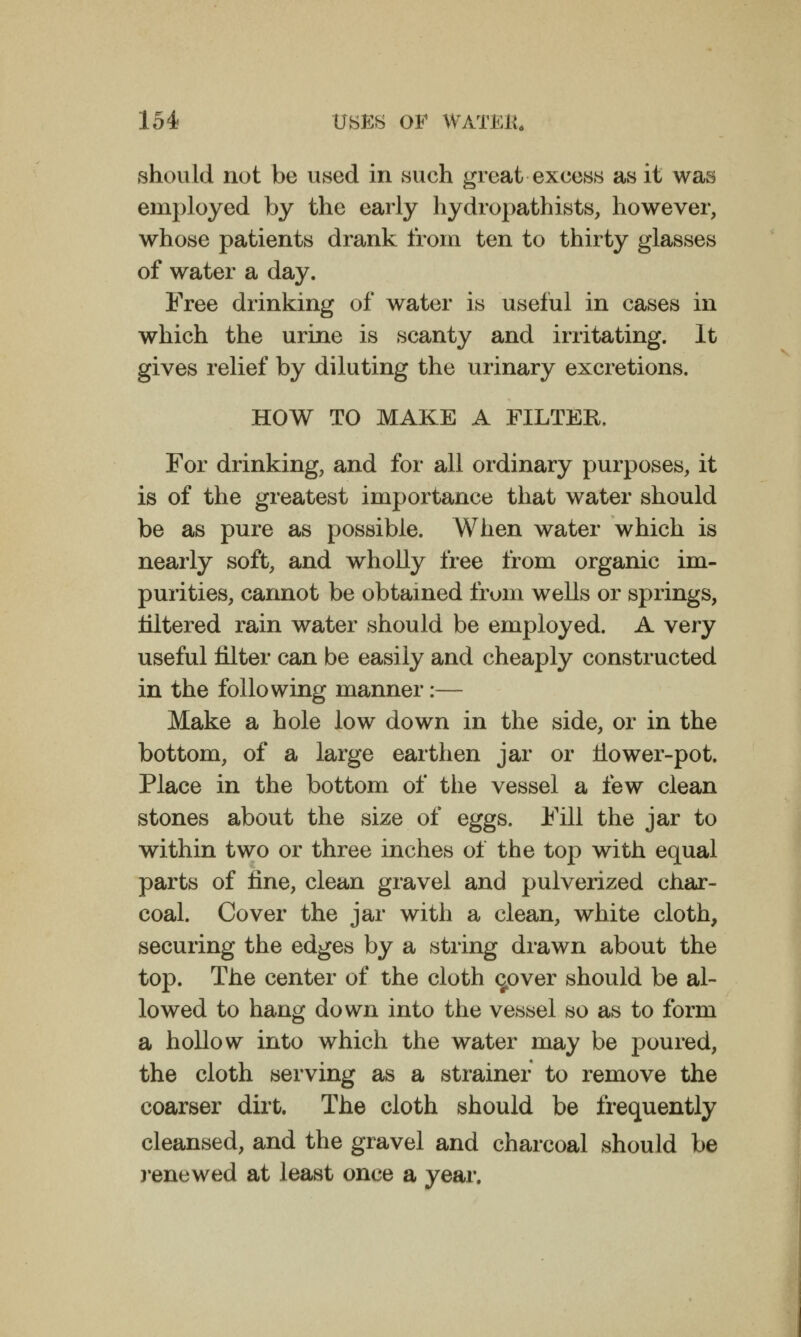 should not be used in such great excess as it was employed by the early hydropathists, however, whose patients drank from ten to thirty glasses of water a day. Free drinking of water is useful in cases in which the urine is scanty and irritating. It gives relief by diluting the urinary excretions. HOW TO MAKE A FILTER. For drinking, and for all ordinary purposes, it is of the greatest importance that water should be as pure as possible. When water which is nearly soft, and wholly free from organic im- purities, cannot be obtained from wells or springs, mtered rain water should be employed. A very useful filter can be easily and cheaply constructed in the following manner :— Make a hole low down in the side, or in the bottom, of a large earthen jar or flower-pot. Place in the bottom of tlie vessel a few clean stones about the size of eggs. Fill the jar to within two or three inches of the top with equal parts of fine, clean gravel and pulverized char- coal. Cover the jar with a clean, white cloth, securing the edges by a string drawn about the top. The center of the cloth <jover should be al- lowed to hang down into the vessel so as to form a hollow into which the water may be poured, the cloth serving as a strainer to remove the coarser dirt. The cloth should be frequently cleansed, and the gravel and charcoal should be jenewed at least once a year.