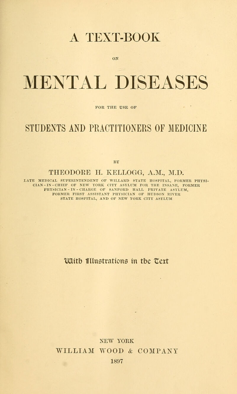 A TEXT-BOOK MENTAL DISEASES FOR THE USE OF STUDExNTS AND PRACTITIONERS OF MEDICINE BY THEODOEE H. KELLOGG, A.M., M.D. LATE MEDICAL SUPERINTENDENT OF WILLAKD STATE HOSPITAL, FORMER PHYSI- CIAN - IN - CHIEF OF NEW YORK CITY ASYLUM FOR THE INSANE, FORMER PHYSICIAN - IN - CHARGE OF SANFORD HALL PRIVATE ASYLUM, FORMER FIRST ASSISTANT PHYSICIAN OF HUDSON RIVER STATE HOSPITAL, AND OF NEW YORK CITY ASYLUM Mttb irUuBtrations in tbe Zcxt NEW YOEK WILLIAM WOOD & COMPANY 1897