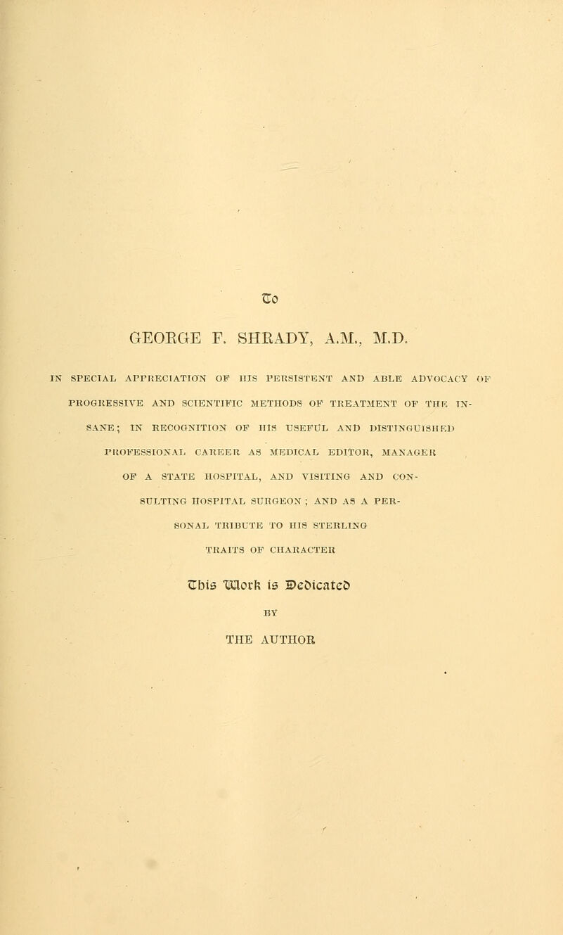 GEOKGE F. SHRADY, A.M., M.D. IN SPECIAL APPKECIATION OF HIS PERSISTENT AND ABLE ADVOCACY OP PROGRESSIVE AND SCIENTIFIC METHODS OF TREATMENT OP THK IN- SANE; IN RECOGNITION OP HIS USEFUL AND DISTINGUrSHKD PROFESSIONAL CAREER AS MEDICAL EDITOR, MAXxVGER OF A STATE HOSPITAL, AND VISITING AND CON- SULTING HOSPITAL SURGEON ; AND AS A PER- SONAL TRIBUTE TO HIS STERLING TRAITS OF CHARACTER triMs Moxh is 2)e5icate& BY THE AUTHOR