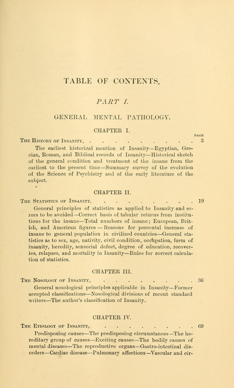 TABLE OF CONTENTS. PART I. GENERAL,MENTAL PATHOLOGY. CHAPTER I. PAGE The HiSTOKT op Insanity, 3 The earliest historical mention of Insanity—Egyptian, Gre- cian, Eoman, and Biblical records of Insanity—Historical sketch of the general condition and treatment of the insane from the earliest to the present time—Summary survey of the evolution of the Science of Psychiatry and of the early literature of the subject. CHAPTER II. The Statistics op Insanity, 19 General principles of statistics as applied to Insanity and er- rors to be avoided—Correct basis of tabular returns from institu- tions for the insane—Total numbers of insane; European, Brit- ish, and American figures — Reasons for percental increase of insane to general population in civilized countries—General sta- tistics as to sex, age, nativity, civil condition, occlipation, form of insanity, heredity, sensorial defect, degree of education, recover- ies, relapses, and mortality in Insanity—Rules for correct calcula- tion of statistics. CHAPTER III. The Nosology op Insanity, . . . . . . . .36 General nosological principles applicable in Insanity—Former accepted classifications—Nosological divisions of recent standard writers—The author's classification of Insanity. CHAPTER IV. The Etiology op Insanity, 69 Predisposing causes—The predisposing circumstances—The he- reditary group of causes—Exciting causes—The bodily causes of mental diseases—The reproductive organs—Gastro-intestinal dis- orders—Cardiac disease—Pulmonary affections—Vascular and cir-