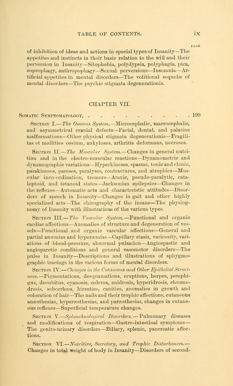 PAGE of inliibition of ideas and actions in special types of Insanity—The appetites and instincts in their basic relation to the will and their perversion in Insanity—Sitophobia, polydypsia, polyphagia, pica, coproishagy, anthropophagy—Sexual loerversions—Insomnia—Ar- tificial appetites in mental disorders—-The volitional sequelae of mental disorders—The psychic stigmata degenerationis. ' CHAPTEE VII. Somatic Symptomatology, ......... 199 Section I.—The Osseous System.—Microcephalic, macrocephalic, and asymmetrical cranial defects—Facial, dental, and palatine malformations—Other physical stigmata degenerationis—Fragili- tas et mollities ossium, ankyloses, arthritis deformans, necroses. Section II.—The Mmcular System.—Changes in general nutri- tion and in the electro-muscular reactions—Dynamometric and dynamographic variations—Hyperkineses, spasms, tonic and clonic, parakineses, pareses, paralyses, contractures, and atrophies—Mus- cular inco-ordination, tremors—Ataxic, pseudo-paralytic, cata- leptoid, and tetanoid states—Jacksonian epilepsies—Changes in the reflexes—Automatic acts and characteristic attitudes—Disor- ders of speech in Insanity—Changes in gait and other highly specialized acts—The chirography of the insane—The physiog- nomy of Insanity with illustrations of the various types. Section III.—The Vascular System.—Functional and organic cardiac affections—Anomalies of structure and degeneration of ves- sels—Functional and organic vascular affections—General and partial ansemias and hyperaemias—Capillary stasis, varicosity, vari- ations of blood-pressure, abnormal pulsation—Angiospastic and angioparetic conditions and general vasomotor disorders—The pulse in Insanity—Descriptions and illustrations of sphygmo- graphic tracings in the various forms of mental disorders. Section IV.—Changes in the Cutaneous and Other Epithelial Striict- z(?-es.—Pigmentations, desquamations, eruptions, herpes, pemphi- gus, decubitus, cyanosis, oedema, anidrosis, hyperidrosis, chromo- drosis, seborrhoea, hirsuties, canities, anomalies in growth and coloration of hair—The nails and their trophic affections, cutaneous anaesthesias, hyperaesthesias, and paresthesias, changes in cutane- ous reflexes—Superficial temperature changes. Section V.—Splanchnological Disorders.— Pulmonary diseases and modifications of respiration—Gastro-intestinal symptoms— The genito-urinary disorders—Biliary, splenic, pancreatic affec- tions. Section VI.—Nutritive, Secretory, and Trophic Disturbances.— Changes in total weight of body in Insanity—Disorders of second-