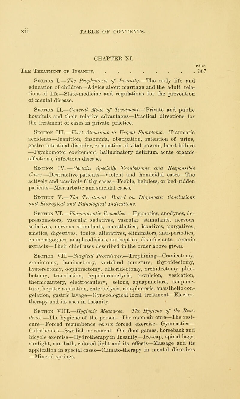 CHAPTEE XI. PAGE The Treatment of Insanity, 367 Section I. — The Prophylaxis of Insanity.—The early life and education of children—Advice about marriage and the adult rela- tions of life—State-medicine and regulations for the prevention of mental disease. Section II.— General Mode of Treatment.—Private and public hospitals and their relative advantages—Practical directions for the treatment of cases in private practice. Section III.—First Attentions to Urgent Syviptoms.—Traumatic accidents—Inanition, insomnia, obstipation, retention of urine, gastro-intestinal disorder, exhaustion of vital powers, heart failure —Psychomotor excitement, hallucinatory delirium, acute organic affections, infectious disease. Section IV.—Certain Specially Troublesome and Responsible Gases.—Destructive patients—Violent and homicidal cases—The actively and passively filthy cases—Feeble, helpless, or bed-ridden patients—Masturbatic and suicidal cases. Section V.— The Treatment Based on Diagnostic Conclusions and Etiological and Pathological Indications. Section VI.—Pharmaceutic Remedies.—Hypnotics, anodynes, de- pressomotors, vascular sedatives, vascular stimulants, nervous sedatives, nervous stimulants, ansesthetics, laxatives, purgatives, emetics, digestives, tonics, alteratives, eliminators, anti-periodics, emmenagogues, anaphrodisiacs, antiseptics, disinfectants, organic extracts—Their chief uses described in the order above given. Section VII. —Surgical Procedures.—Trephining—Craniectomy, craniotomy, laminectomy, vertebral puncture, thyroidectomy, hysterectomy, oophorectomy, clitoridectomy, orchidectomy, phle- botomy, transfusion, hypodermoclysis, revulsion, vesication, thermocautery, electrocautery, setons, aquapuncture, acupunc- ture, hepatic aspiration, enteroclysis, cataphoresis, ansesthetic con- gelation, gastric lavage—Gynecological local treatment—Electro- therapy and its uses in Insanity. Section VIII.—Hygienic Measures. The Hygiene of the Resi- dence.—The hygiene of the person—The open-air cure—The rest- cure—Forced recumbence versus forced exercise—Gymnastics— Calisthenics—Swedish movement—Out-door games, horseback and bicycle exercise—Hydrotherapy in Insanity—Ice-cap, spinal bags, sunlight, sun-bath, colored light and its effects—Massage and its application in special cases—Olimato-therapy in mental disorders —Mineral springs.