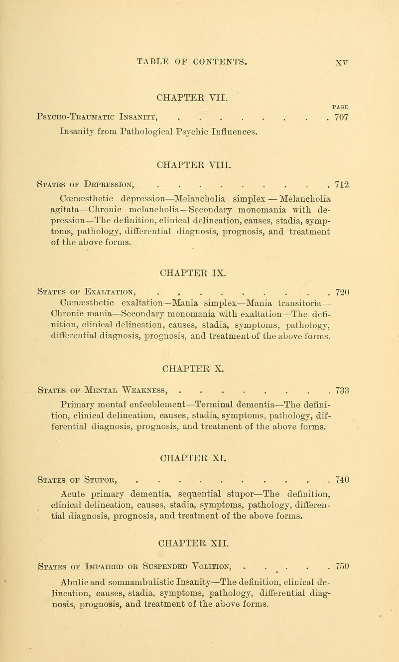 CHAPTER VII. PAGE Psycho-Traumatic Insanity, 707 Insanity from Pathological Psychic Influences. CHAPTEE VIII. States of Depeession, 712 CcBnsesthetic depression—Melancholia simplex — Melancholia agitata—Chronic melancholia—Secondary monomania with de- pression—The definition, clinical delineation, causes, stadia, symp- : toms, pathology, differential diagnosis, prognosis, and treatment of the above forms. CHAPTER IX. States op Exaltation, . , , 720 Coensesthetic exaltation—Mania simplex—Mania transitoria— Chronic mania—Secondary monomania with exaltation—The defi- nition, clinical delineation, causes, stadia, symptoms, pathology, differential diagnosis, prognosis, and treatment of the above forms. CHAPTEE X. States of Mental Weae:ness, 733 Primary mental enfeeblement—Terminal dementia—The defini- tion, clinical delineation, causes, stadia, symptoms, pathology, dif- ferential diagnosis, prognosis, and treatment of the above forms. CHAPTEE XI. States of Stupor, 740 Acute primary dementia, sequential stupor—The definition, clinical delineation, causes, stadia, symptoms, pathology, differen- tial diagnosis, prognosis, and treatment of the above forms. CHAPTEE XII. States of Impaired or Suspended Volition, 750 Abulic and somnambulistic Insanity—The definition, clinical de- lineation, causes, stadia, symptoms, pathology, differential diag- nosis, prognosis, and treatment of the above forms.