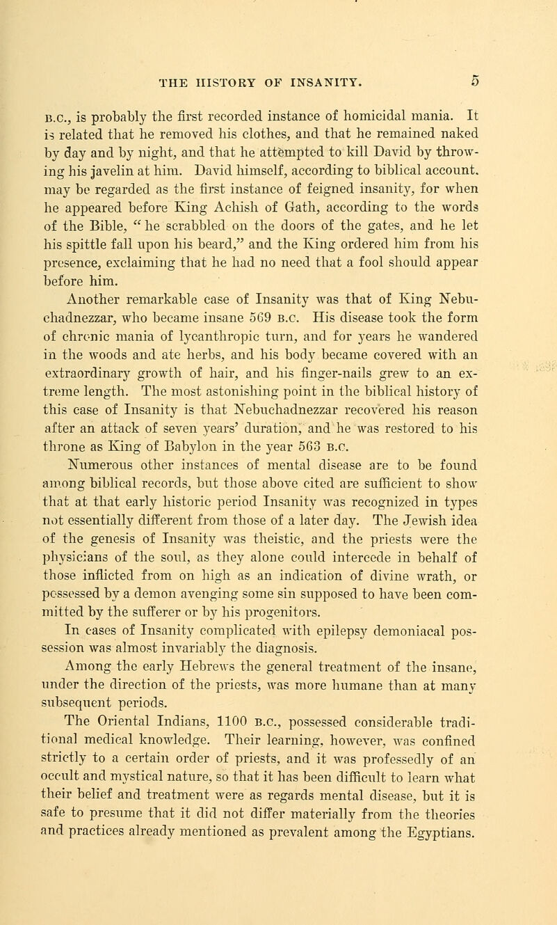 B.C., is probably the first recorded instance of homicidal mania. It i^ related that he removed his clothes, and that he remained naked by day and by night, and that he attempted to kill David by throw- ing his Javelin at him. David liimself, according to biblical account, may be regarded as the first instance of feigned insanity, for when he appeared before King Achish of Gath, according to the words of the Bible,  he scrabbled on the doors of the gates, and he let his spittle fall upon his beard, and the King ordered him from his presence, exclaiming that he had no need that a fool should appear before him. Another remarkable case of Insanity was that of King Nebu- chadnezzar, who became insane 569 B.C. His disease took the form of chronic mania of lycanthropic turn, and for years he wandered in the woods and ate herbs, and his body became covered with an extraordinar}'' growth of hair, and his finger-nails grew to an ex- treme length. The most astonishing point in the biblical history of this case of Insanity is that ISTebuchadnezzar recovered his reason after an attack of seven years' duration, and he was restored to his throne as King of Babylon in the year 563 B.C. Numerous other instances of mental disease are to be found am.ong biblical records, but those above cited are sufficient to show that at that early historic period Insanity was recognized in types not essentially different from those of a later day. The Jewish idea of the genesis of Insanity was theistic, and the priests were the physicians of the soul, as they alone could intercede in behalf of those inflicted from on high as an indication of divine wrath, or possessed by a demon avenging some sin supposed to have been com- mitted by the sufferer or by his progenitors. In cases of Insanity complicated with epilepsy demoniacal pos- session was almost invariably the diagnosis. Among the early Hebrews the general treatment of the insane, under the direction of the priests, was more humane than at many subsequent periods. The Oriental Indians, 1100 B.C., possessed considerable tradi- tional medical knowledge. Their learning, however, was confined strictly to a certain order of priests, and it was professedly of an occult and mystical nature, so that it has been difficult to learn what their belief and treatment were as regards mental disease, but it is safe to presume that it did not differ materially from the theories and practices already mentioned as prevalent among the Egyptians.