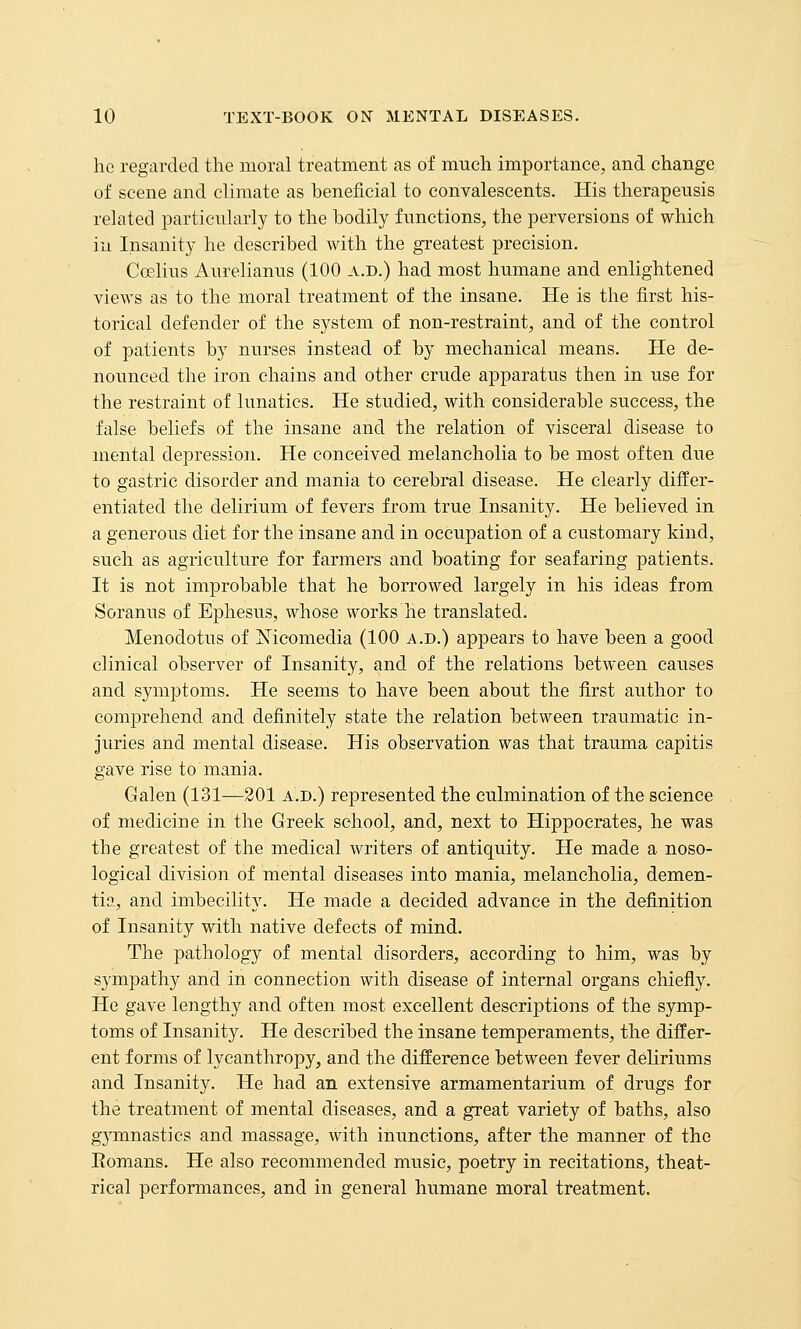 ho regarded the moral treatment as of much importance, and change of scene and climate as beneficial to convalescents. His therageusis related particularly to the bodily functions, the perversions of which ill Insanity he described with the greatest precision. Coelius Aurelianus (100 a.d.) had most humane and enlightened views as to the moral treatment of the insane. He is the first his- torical defender of the system of non-restraint, and of the control of patients by nurses instead of by mechanical means. He de- nounced the iron chains and other crude apparatus then in use for the restraint of lunatics. He studied, with considerable success, the false beliefs of the insane and the relation of visceral disease to mental depression. He conceived melancholia to be most often due to gastric disorder and mania to cerebral disease. He clearly differ- entiated the delirium of fevers from true Insanity. He believed in a generous diet for the insane and in occupation of a customary kind, such as agriculture for farmers and boating for seafaring patients. It is not improbable that he bori'owed largely in his ideas from Soranus of Ephesus, whose works he translated. Menodotus of Mcomedia (100 a.d.) appears to have been a good clinical observer of Insanity, and of the relations between causes and symptoms. He seems to have been about the first author to comj)rehend and definitely state the relation between traumatic in- juries and mental disease. His observation was that trauma capitis gave rise to mania. Galen (131—301 a.d.) represented the culmination of the science of medicine in the Greek school, and, next to Hippocrates, he was the greatest of the medical writers of antiquity. He made a noso- logical division of mental diseases into mania, melancholia, demen- tia, and imbecility. He made a decided advance in the definition of Insanity with native defects of mind. The pathology of mental disorders, according to him, was by sympathy and in connection with disease of internal organs chiefiy. He gave lengthy and often most excellent descriptions of the symp- toms of Insanity. He described the insane temperaments, the differ- ent forms of lycanthropy, and the difference between fever deliriums and Insanity. He had an extensive armamentarium of drugs for the treatment of mental diseases, and a great variety of baths, also gymnastics and massage, with inunctions, after the manner of the Romans. He also recommended music, poetry in recitations, theat- rical performances, and in general humane moral treatment.