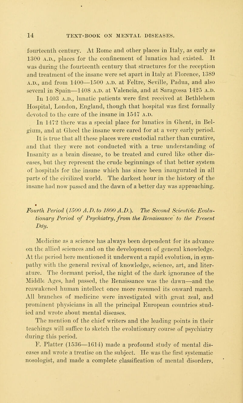 fourteenth century. At Eome and other places in Italy, as early as 1300 A.D., places for the confinement of lunatics had existed. It was during the fourteenth century that structures for the reception and treatment of the insane were set apart in Italy at Florence, 1389 A.D., and from 1400—1500 a.d. at Feltre, Seville, Padua, and also several in Spain—1408 a.d. at Valencia, and at Saragossa 1425 a.d. In 1403 A.D., lunatic patients were first received at Bethlehem Hospital, London, England, though that hospital was first formally devoted to the care of the insane in 1547 a.d. In 1472 there was a special place for lunatics in Ghent, in Bel- gium, and at Gheel the insane were cared for at a very early j)eriod. It is true that all these places were custodial rather than curative, and that they were not conducted with a true understanding of Insanity as a hrain disease, to he treated and cured like other dis- eases, but they represent the crude beginnings of that better system of hospitals for the insane which has since been inaugurated in all parts of the civilized world. The darkest hour in the history of the insane had now passed and the dawn of a better day was approaching. Fourth Period {1500 A. D. to 1800 A.D.). The Second ScieiiMc Evolu- tionary Period of Psychiatry, from the Renaissance to the Present Day. Medicine as a science has always been dependent for its advance on the allied sciences and on the development of general knowledge. At the period here mentioned it underwent a rapid evolution, in sym- jjathy with the general revival of knowledge, science, art, and liter- ature. The dormant period, the night of the dark ignorance of the Middle Ages, had passed, the Eenaissance was the dawn—and the reawakened human intellect once more resumed its onward march. All branches of medicine were investigated with great zeal, and prominent physicians in all the principal European countries stud- ied and wrote about mental diseases. The mention of the chief writers and the leading points in their teachings will suffice to sketch the evolutionary course of psychiatry during this period. E. Platter (1536—1614) made a profound study of mental dis- eases and wrote a treatise on the subject. lie was the first systematic nosologist, and made a complete .classification of mental disorders,