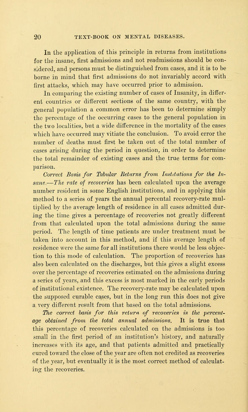 In the application of this principle in returns from institutions for the insane, first admissions and not readmissions should be con- sidered, and persons must be distinguished from cases, and it is to be borne in mind that first admissions do not invariably accord with first attacks, which may have occurred prior to admission. In comparing the existing number of cases of Insanity, in differ- ent countries or different sections of the same country, with the general population a common error has been to determine simply the percentage of the occurring cases to the general population in the two localities, but a wide diiference in the mortality of the cases which have occurred may vitiate the conclusion. To avoid error the number of deaths must first be taken out of the total number of cases arising during the period in question, in order to determine the total remainder of existing cases and the true terms for com- parison. Correct Basis for Tabular Returns from lastdutions for the In- sane.—The rate of recoveries has been calculated upon the average number resident in some English institutions, and in applying this method to a series of years the annual percental recovery-rate mul- tiplied by the average length of residence in all cases admitted dur- ing the time gives a percentage of recoveries not greatly different from that calculated upon the total admissions during the same period. The length of time patients are under treatment must be taken into account in this method, and if this average length of residence were the same for all institutions there would be less objec- tion to this mode of calculation. The proportion of recoveries has also been calculated on the discharges, but this gives a slight excess over the percentage of recoveries estimated on the admissions during a series of years, and this excess is most marked in the early periods of institutional existence. The recovery-rate may be calculated upon the supposed curable cases, but in the long run this does not give a very different resiilt from that based on the total admissions. Tlie correct basis for this return, of recoveries is the percent- age obtained from the total annual admissions. It is true that this percentage of recoveries calculated on the admissions is too small in the first period of an institution's history, and naturally increases with its age, and that patients admitted and practically cured toward the close of the year are often not credited as recoveries of the year, but eventually it is the most correct method of calculat- ing the recoveries.