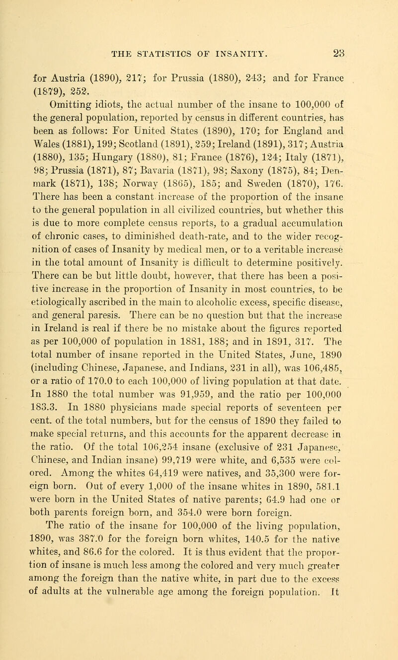 for Austria (1890), 217; for Prussia (1880), 243; and for France (1S79), 252. Omitting idiots, the actual number of the insane to 100,000 of the general population, reported by census in different countries, has been as follows: For United States (1890), 170; for England and Wales (1881), 199; Scotland (1891), 259; Ireland (1891), 317; Austria (1880), 135; Hungary (1880), 81; France (1876), 124; Italy (1871), 98; Prussia (1871), 87; Bavaria (1871), 98; Saxony (1875), 84; Den- mark (1871), 138; Norway (1865), 185; and Sweden (1870), 176. There has been a constant increase of the proportion of the insane to the general population in all civilized countries, but whether this is due to more complete census reports, to a gradual accumulation of chronic cases, to diminished death-rate, and to the wider recog- nition of cases of Insanity by medical men, or to a veritable increase in the total amount of Insanity is difficult to determine positively. There can be but little doubt, however, that there has been a posi- tive increase in the proportion of Insanity in most countries, to be etiologically ascribed in the main to alcoholic excess, specific disease, and general paresis. There can be no question but that the increase in Ireland is real if there be no mistake about the figures reported as per 100,000 of population in 1881, 188; and in 1891, 317. The total number of insane reported in the United States, June, 1890 (including Chinese, Japanese, and Indians, 231 in all), was 106,485, or a ratio of 170.0 to each 100,000 of living population at that date. In 1880 the total number was 91,959, and the ratio per 100,000 183.3. In 1880 physicians made special reports of seventeen per cent, of the total numbers, but for the census of 1890 they failed to make special returns, and this accounts for the apparent decrease in the ratio. Of the total 106,254 insane (exclusive of 231 Japanese, Chinese, and Indian insane) 99,719 were white, and 6,535 were col- ored. Among the whites 64,419 were natives, and 35,300 were for- eign born. Out of every 1,000 of the insane whites in 1890, 581.1 were born in the United States of native parents; 64.9 had one or both parents foreign bom, and 354.0 were born foreign. The ratio of the insane for 100,000 of the living population, 1890, was 387.0 for the foreign bom whites, 140.5 for the native whites, and S6.6 for the colored. It is thus evident that the propor- tion of insane is much less among the colored and very much greater among the foreign than the native white, in part due to the excess of adults at the vulnerable age among the foreign population. It