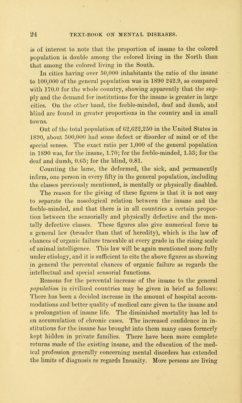 is of interest to note that the proportion of insane to the colored population is double among tlie colored living in the North than that among the colored living in the South. In cities having over 50,000 inhabitants the ratio of the insane to 100,000 of the general population was in 1890 243.9, as compared with 170.0 for the whole country, showing apparently that the sup- ply and tlie demand for institutions for the insane is greater in large cities. On the other hand, the feeble-minded, deaf and dumb, and blind are found in greater proportions in the country and in small towns. Out of the total population of 02,622,350 in the United States in 1890, about 500,000 had some defect or disorder of mind or of the special senses. The exact ratio per 1,000 of the general population in 1890 was, for the insane, 1.70; for the feeble-minded, 1.53; for the deaf and dumb, 0.65; for the blind, 0.81. Counting the lame, the deformed, the sick, and permanently inlirm, one person in every fifty in the general population, including the classes previously mentioned, is mentally or physically disabled. The reason for the giving of these figures is that it is not easy to separate the nosological relation between the insane and the feeble-minded, and that there is in all countries a certain propor- tion between the sensorially and physically defective and the men- tally defective classes. These figures also give numerical force to a general law (broader than that of heredity), which is.the law of chances of organic failure traceable at every grade in the rising scale of animal intelligence. This law Avill be again mentioned more fully under etiology, and it is sufficient to cite the above figures as showing in general the percental chances of organic failure as regards the intellectual and special sensorial functions. Eeasons for the percental increase of the insane to the general population in civilized countries may be given in brief as follows: There has been a decided increase in the amount of hospital accom- modations and better quality of medical care given to the insane and a prolongation of insane life. The diminished mortality has led to an accumulation of chronic cases. The increased confidence in in- stitutions for the insane has brought into them many cases formerly kept hidden in private families. There have been more complete returns made of the existing insane, and the education of the med- ical profession generally concerning mental disorders has extended the limits of diagnosis as regards Insanity. More persons are living