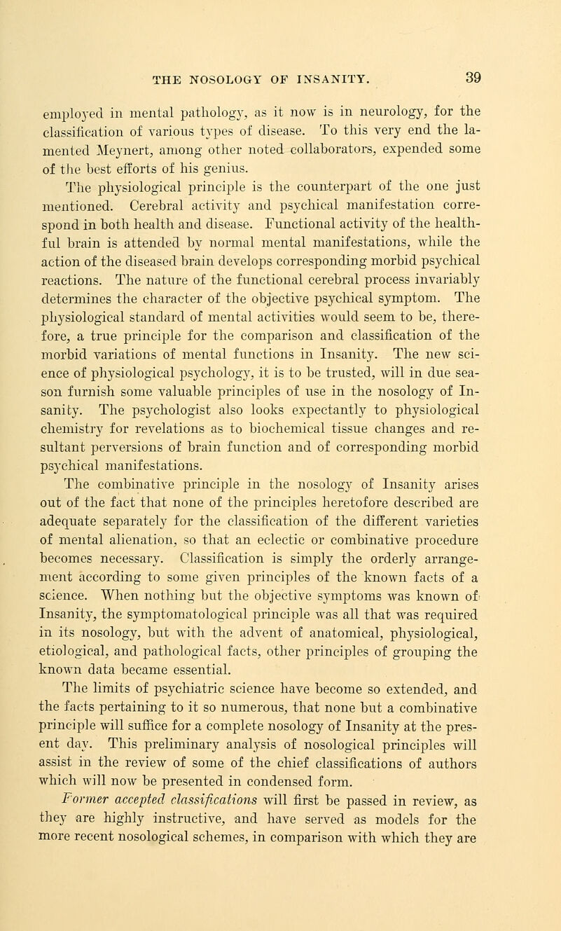 employed in mental pathology, as it now is in neurology, for the classilication of various types of disease. To this very end the la- mented Meynert, among other noted collaborators, expended some of the best efforts of his genius. The physiological principle is the counterpart of the one just mentioned. Cerebral activity and psychical manifestation corre- spond in both health and disease. Functional activity of the health- ful brain is attended by normal mental manifestations, while the action of the diseased brain develops corresponding morbid psychical reactions. The nature of the functional cerebral process invariably determines the character of the objective psychical symptom. The physiological standard of mental activities would seem to be, there- fore, a true principle for the comparison and classification of the morbid variations of mental functions in Insanity. The new sci- ence of physiological psychology, it is to be trusted, will in due sea- son furnish some valuable principles of use in the nosology of In- sanity. The psychologist also looks expectantly to physiological chemistry for revelations as to biochemical tissue changes and re- sultant perversions of brain function and of corresponding morbid psychical manifestations. The combinative principle in the nosology of Insanity arises out of the fact that none of the principles heretofore described are adequate separately for the classification of the different varieties of mental alienation, so that an eclectic or combinative procedure becomes necessary. Classification is simply the orderly arrange- ment according to some given principles of the known facts of a science. When nothing but the objective symptoms was known ot- Insanity, the symptomatological principle was all that was required in its nosology, but with the advent of anatomical, physiological, etiological, and pathological facts, other principles of grouping the known data became essential. The limits of psychiatric science have become so extended, and the facts pertaining to it so numerous, that none but a combinative principle will suffice for a complete nosology of Insanity at the pres- ent day. This preliminary analysis of nosological principles will assist in the review of some of the chief classifications of authors which will now be presented in condensed form. Former accepted classifications will first be passed in review, as they are highly instructive, and have served as models for the more recent nosological schemes, in comparison with which they are