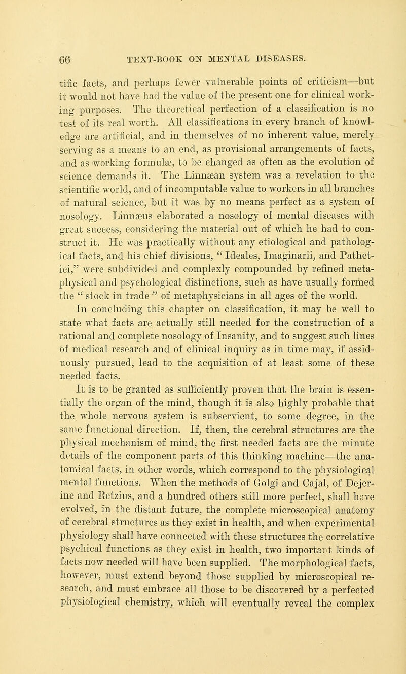 tific facts, and perhaps fewer vulnerable points of criticism—but it would not have had tlie value of the present one for clinical work- ing purposes. The theoretical perfection of a classification is no test of its real worth. All classifications in every branch of knowl- edge are artificial, and in themselves of no inherent value, merely serving as a means to an end, as provisional arrangements of facts, and as working formulse, to be changed as often as the evolution of science demtinds it. The Linmean system was a revelation to the scientific world, and of incomputable value to workers in all branches of natural science, but it was by no means perfect as a system of nosology. Linnasus elaborated a nosology of mental diseases with great success, considering the material out of which he had to con- struct it. He was practically without any etiological and patholog- ical facts, and his chief divisions,  Ideales, Imaginarii, and Pathet- ici, were subdivided and complexly compounded by refined meta- physical and psychological distinctions, such as have usually formed the  stock in trade  of metaphysicians in all ages of the world. In concluding this chapter on classification, it may be well to state what facts are actually still needed for the construction of a rational and complete nosology of Insanity, and to suggest such lines of medical research and of clinical inquiry as in time may, if assid- uously pursued, lead to the acquisition of at least some of these needed facts. It is to be granted as sufficiently proven that the brain is essen- tially the organ of the mind, though it is also highly probable that the whole nervous system is subservient, to some degree, in the same functional direction. If, then, the cerebral structures are the physical mechanism of mind, the first needed facts are the minute details of the component parts of this thinking machine—the ana- tomical facts, in other words, which correspond to the physiological mental functions. When the methods of Golgi and Cajal, of Dejer- ine and Eetzius, and a hundred others still more perfect, shall have evolved, in the distant future, the complete microscopical anatomy of cerebral structures as they exist in health, and when experimental physiology shall have connected with these structures the correlative psychical functions as they exist in health, two important kinds of facts now needed wdll have been supplied. The morphological facts, however, must extend beyond those supplied by microscopical re- search, and must embrace all those to be discovered by a perfected physiological chemistry, which will eventually reveal the complex