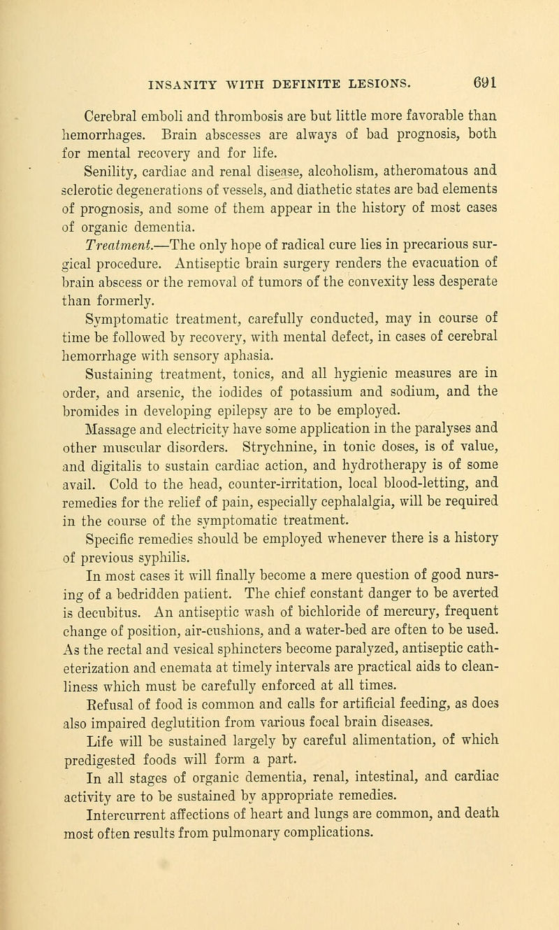 Cerebral emboli and thrombosis are but little more favorable than hemorrhages. Brain abscesses are always of bad prognosis, both for mental recovery and for life. Senility, cardiac and renal disease, alcoholism, atheromatous and sclerotic degenerations of vessels, and diathetic states are bad elements of prognosis, and some of them appear in the history of most eases of organic dementia. Treatment.—The only hope of radical cure lies in precarious sur- gical procedure. Antiseptic brain surgery renders the evacuation of brain abscess or the removal of tumors of the convexity less desperate than formerly. Symptomatic treatment, carefully conducted, may in course of time be followed by recovery, with mental defect, in cases of cerebral hemorrhage with sensory aphasia. Sustaining treatment, tonics, and all hygienic measures are in order, and arsenic, the iodides of potassium and sodium, and the bromides in developing epilepsy are to be employed. Massage and electricity have some apphcation in the paralyses and other muscular disorders. Strychnine, in tonic doses, is of value, and digitalis to sustain cardiac action, and hydrotherapy is of some avail. Cold to the head, counter-irritation, local blood-letting, and remedies for the relief of pain, especially cephalalgia, will be required in the course of the symptomatic treatment. Specific remedies should be employed whenever there is a history of previous syphilis. In most cases it will finally become a mere question of good nurs- ing of a bedridden patient. The chief constant danger to be averted is decubitus. An antiseptic wash of bichloride of mercury, frequent change of position, air-cushions, and a water-bed are often to be used. As the rectal and vesical sphincters become paralyzed, antiseptic cath- eterization and enemata at timely intervals are practical aids to clean- liness which must be carefully enforced at all times. Eefusal of food is common and calls for artificial feeding, as does also impaired deglutition from various focal brain diseases. Life will be sustained largely by careful alimentation, of which predigested foods will form a part. In all stages of organic dementia, renal, intestinal, and cardiac activity are to be sustained by appropriate remedies. Intercurrent affections of heart and lungs are common, and death most often results from pulmonary complications.