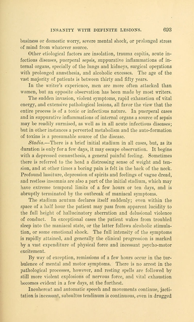 business or domestic worry, severe mental shock, or prolonged stress of mind from whatever source. Other etiological factors are insolation, trauma capitis, acute in- fectious diseases, puerperal sepsis, suppurative inflammations of in- ternal organs, speciall}^ of the lungs and kidneys, surgical operations with prolonged anaesthesia, and alcoholic excesses. The age of the vast majority of patients is between thirty and fifty years. In the writer's experience, men are more often attacked than women, but an opposite observation has been made by most writers. The sudden invasion, violent symptoms, rapid exhaustion of vital energy, and extensive pathological lesions, all favor the view that the entire process is of a toxic or infectious nature. In puerperal cases and in suppurative inflammations of internal organs a source of sepsis may be readily surmised, as well as in all acute infectious diseases; but in other instances a perverted metabolism and the auto-formation of toxins is a presumable source of the disease. Stadia.—There is a brief initial stadium in all cases, but, as its duration is only for a few days, it may escape observation. It begins with a depressed ccensesthesis, a general painful feeling. Sometimes there is referred to the head a distressing sense of weight and ten- sion, and at other times a boring pain is felt in the back of the neck. Profound lassiture, depression of spirits and feelings of vague dread, and restless insomnia are also a part of the initial stadium, which may have extreme temporal limits of a few hours or ten days, and is abruptly terminated by the outbreak of maniacal symptoms. The stadium acutum declares itself suddenly; even within the space of a half hour the patient may pass from apparent lucidity to the full height of hallucinatory aberration and delusional violence of conduct. In exceptional cases the patient wakes from troubled sleep into the maniacal state, or the latter follows alcoholic stimula- tion, or some emotional shock. The full intensity of the symptoms is rapidly attained, and generally the clinical progression is marked by a vast expenditure of physical force and incessant psycho-motor excitement. By way of exception, remissions of a few hours occur in the tur- bulence of mental and motor symptoms. There is no arrest in the pathological processes, however, and resting spells are followed by still more violent explosions of nervous force, and vital exhaustion becomes evident in a few days, at the furthest. Incoherent and automatic speech and movements continue, jacti- tation is incessant, subsultus tendinum is continuous, even in drugged