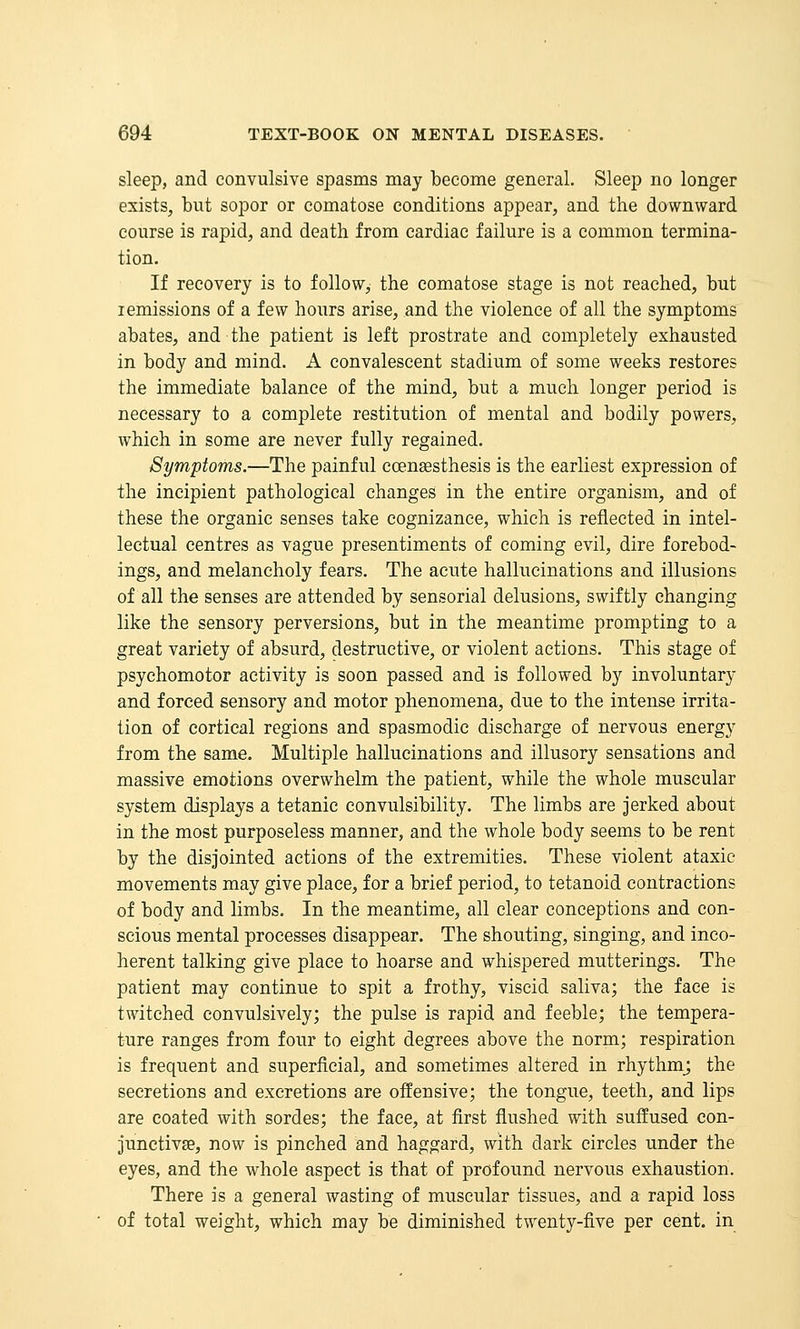 sleep, and convulsive spasms may become general. Sleep no longer exists, but sopor or comatose conditions appear, and the downward course is rapid, and death from cardiac failure is a common termina- tion. If recovery is to follow, the comatose stage is not reached, but remissions of a few hours arise, and the violence of all the symptoms abates, and the patient is left prostrate and completely exhausted in body and mind. A convalescent stadium of some weeks restores the immediate balance of the mind, but a much longer period is necessary to a complete restitution of mental and bodily powers, which in some are never fully regained. Symptoms.—The painful coensesthesis is the earliest expression of the incipient pathological changes in the entire organism, and of these the organic senses take cognizance, which is reflected in intel- lectual centres as vague presentiments of coming evil, dire forebod- ings, and melancholy fears. The acute hallucinations and illusions of all the senses are attended by sensorial delusions, swiftly changing like the sensory perversions, but in the meantime prompting to a great variety of absurd, destructive, or violent actions. This stage of psychomotor activity is soon passed and is followed by involuntary and forced sensory and motor phenomena, due to the intense irrita- tion of cortical regions and spasmodic discharge of nervous energy from the same. Multiple hallucinations and illusory sensations and massive emotions overwhelm the patient, while the whole muscular system displays a tetanic convulsibility. The limbs are jerked about in the most purposeless manner, and the whole body seems to be rent by the disjointed actions of the extremities. These violent ataxic movements may give place, for a brief period, to tetanoid contractions of body and limbs. In the meantime, all clear conceptions and con- scious mental processes disappear. The shouting, singing, and inco- herent talking give place to hoarse and whispered mutterings. The patient may continue to spit a frothy, viscid saliva; the face is twitched convulsively; the pulse is rapid and feeble; the tempera- ture ranges from four to eight degrees above the norm; respiration is frequent and superficial, and sometimes altered in rhythm; the secretions and excretions are offensive; the tongue, teeth, and lips are coated with sordes; the face, at first flushed with suffused con- junctivae, now is pinched and haggard, with dark circles under the eyes, and the whole aspect is that of profound nervous exhaustion. There is a general wasting of muscular tissues, and a rapid loss of total weight, which may be diminished twenty-five per cent, in