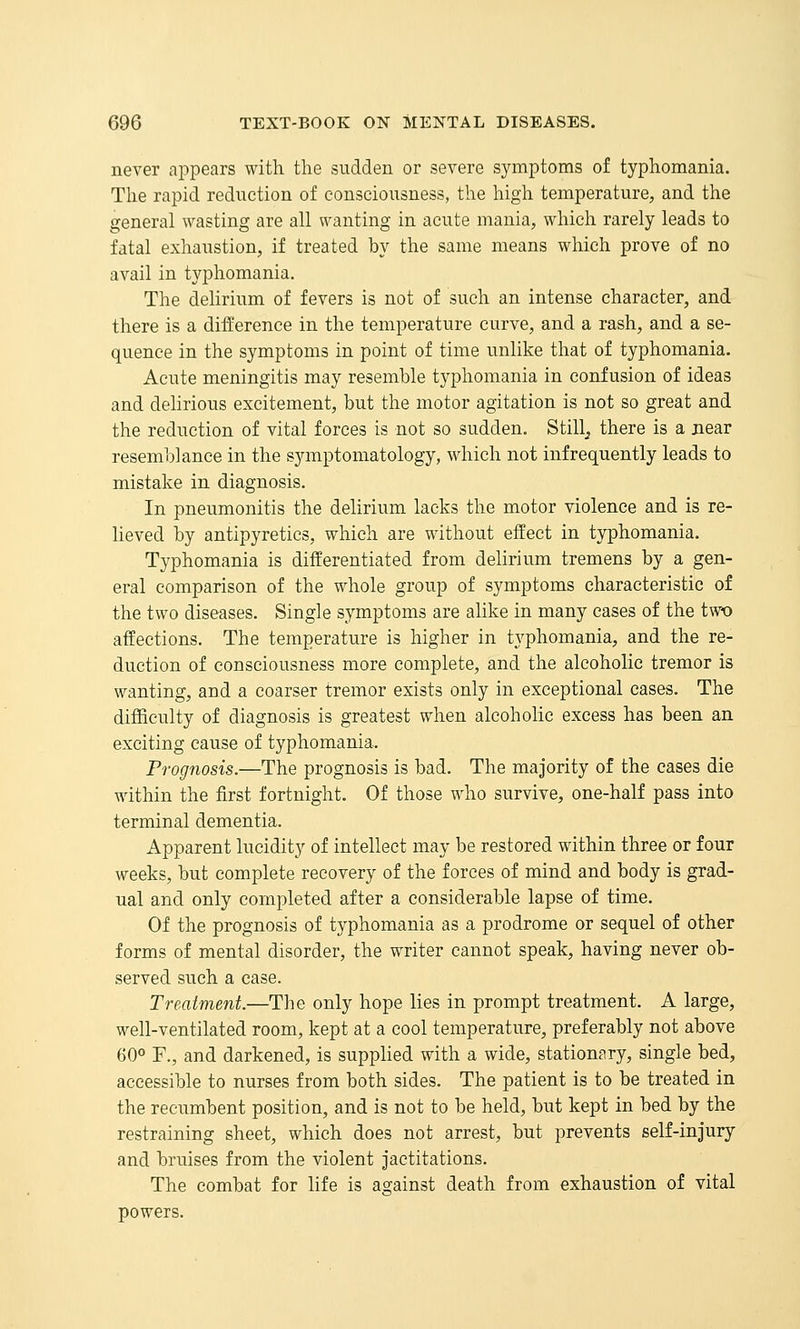 never appears with the sudden or severe symptoms of typhomania. The rapid reduction of consciousness, the high temperature, and the general wasting are all wanting in acute mania, which rarely leads to fatal exhaustion, if treated by the same means which prove of no avail in typhomania. The delirium of fevers is not of such an intense character, and there is a difference in the temperature curve, and a rash, and a se- quence in the symptoms in point of time unlike that of typhomania. Acute meningitis may resemble typhomania in confusion of ideas and delirious excitement, but the motor agitation is not so great and the reduction of vital forces is not so sudden. Stilly there is a near resemblance in the symptomatology, which not infrequently leads to mistake in diagnosis. In pneumonitis the delirium lacks the motor violence and is re- lieved by antipyretics, which are without effect in typhomania. Typhomania is differentiated from delirium tremens by a gen- eral comparison of the whole group of symptoms characteristic of the two diseases. Single symptoms are alike in many cases of the two affections. The temperature is higher in typhomania, and the re- duction of consciousness more complete, and the alcoholic tremor is wanting, and a coarser tremor exists only in exceptional cases. The difficulty of diagnosis is greatest when alcoholic excess has been an exciting cause of typhomania. Prognosis.—The prognosis is bad. The majority of the cases die within the first fortnight. Of those who survive, one-half pass into terminal dementia. Apparent lucidity of intellect may be restored within three or four weeks, but complete recovery of the forces of mind and body is grad- ual and only completed after a considerable lapse of time. Of the prognosis of typhomania as a prodrome or sequel of other forms of mental disorder, the writer cannot speak, having never ob- served such a case. Treatment.—The only hope lies in prompt treatment. A large, well-ventilated room, kept at a cool temperature, preferably not above 60° F., and darkened, is supplied with a wide, stationary, single bed, accessible to nurses from both sides. The patient is to be treated in the recumbent position, and is not to be held, but kept in bed by the restraining sheet, which does not arrest, but prevents self-injury and bruises from the violent jactitations. The combat for life is against death from exhaustion of vital powers.