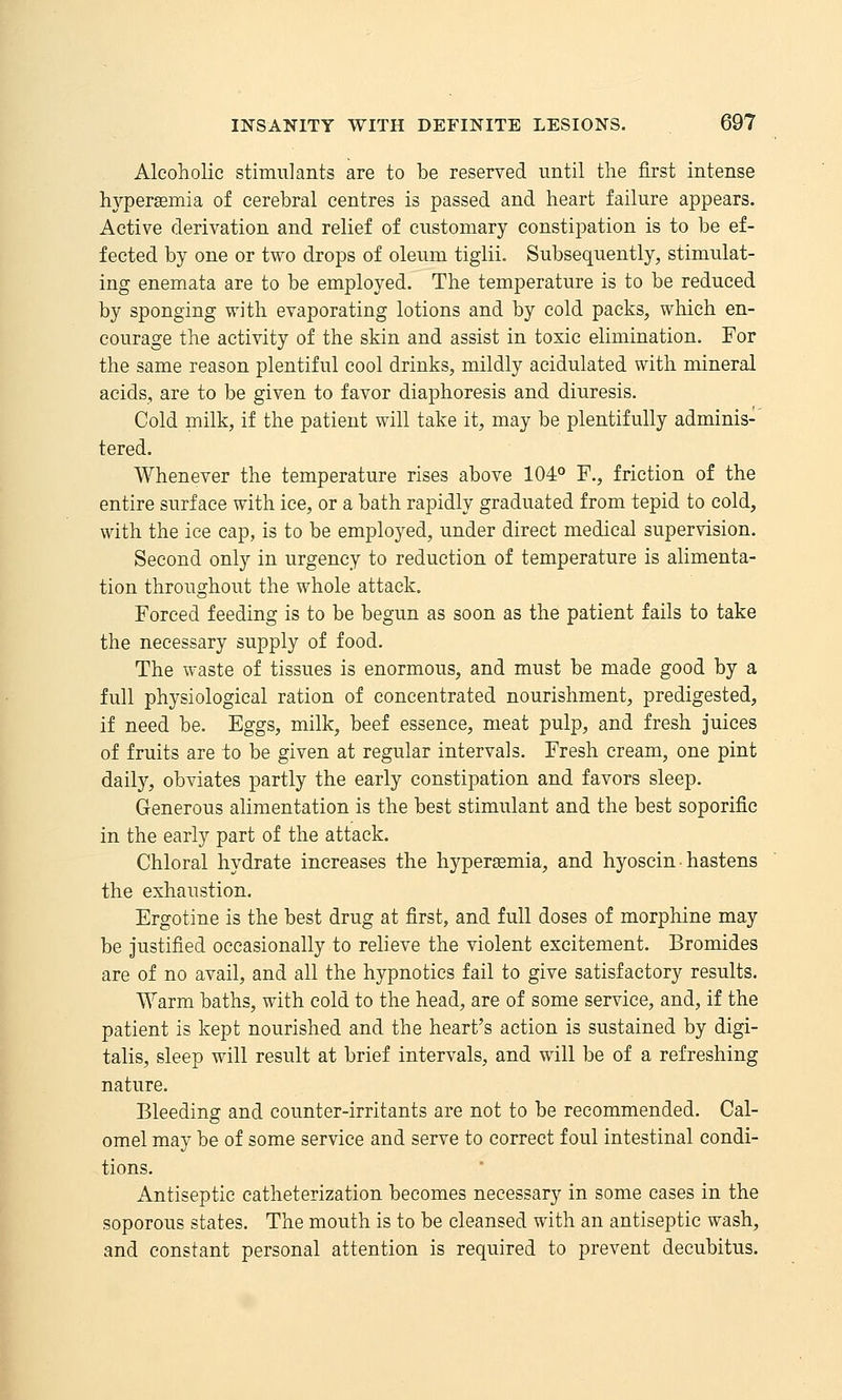Alcoholic stimulants are to be reserved until the first intense hyperemia of cerebral centres is passed and heart failure appears. Active derivation and relief of customary constipation is to be ef- fected by one or two drops of oleum tiglii. Subsequently, stimulat- ing enemata are to be employed. The temperature is to be reduced by sponging with evaporating lotions and by cold packs, which en- courage the activity of the skin and assist in toxic elimination. For the same reason plentiful cool drinks, mildly acidulated with mineral acids, are to be given to favor diaphoresis and diuresis. Cold milk, if the patient will take it, may be plentifully adminis- tered. Whenever the temperature rises above 104° F., friction of the entire surface with ice, or a bath rapidly graduated from tepid to cold, with the ice cap, is to be employed, under direct medical supervision. Second only in urgency to reduction of temperature is alimenta- tion throughout the whole attack. Forced feeding is to be begun as soon as the patient fails to take the necessary supply of food. The waste of tissues is enormous, and must be made good by a full physiological ration of concentrated nourishment, predigested, if need be. Eggs, milk, beef essence, meat pulp, and fresh Juices of fruits are to be given at regular intervals. Fresh cream, one pint daily, obviates partly the early constipation and favors sleep. Generous alimentation is the best stimulant and the best soporific in the early part of the attack. Chloral hydrate increases the hyperemia, and hyoscin • hastens the exhaustion. Ergotine is the best drug at first, and full doses of morphine may be justified occasionally to relieve the violent excitement. Bromides are of no avail, and all the hypnotics fail to give satisfactory results. Warm baths, with cold to the head, are of some service, and, if the patient is kept nourished and the heart's action is sustained by digi- talis, sleep will result at brief intervals, and will be of a refreshing nature. Bleeding and counter-irritants are not to be recommended. Cal- omel may be of some service and serve to correct foul intestinal condi- tions. Antiseptic catheterization becomes necessary in some cases in the soporous states. The mouth is to be cleansed with an antiseptic wash, and constant personal attention is required to prevent decubitus.