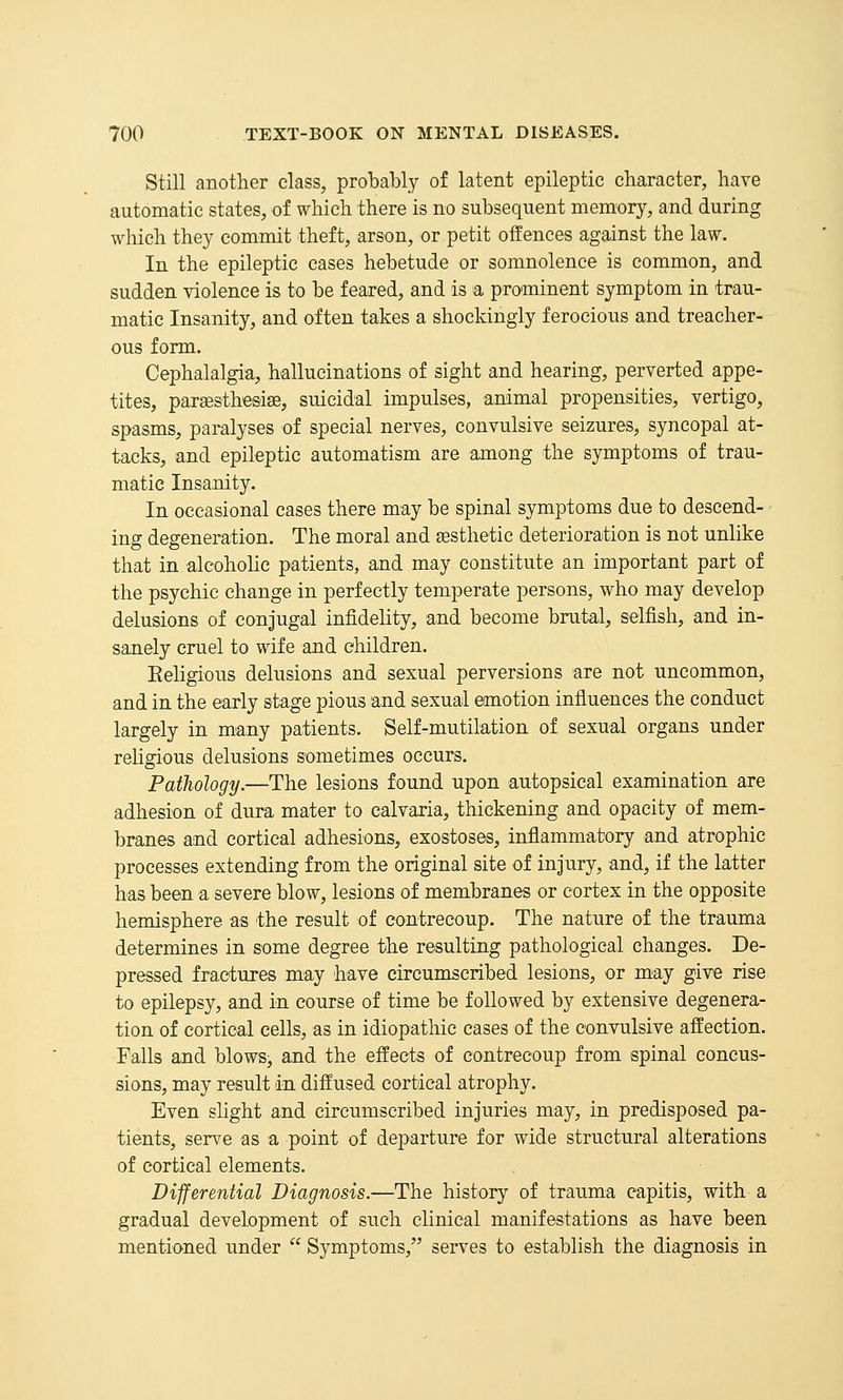 Still another class, probably of latent epileptic character, have automatic states, of which there is no subsequent memory, and during which they commit theft, arson, or petit offences against the law. In the epileptic cases hebetude or somnolence is common, and sudden violence is to be feared, and is a prominent symptom in trau- matic Insanity, and often takes a shockingly ferocious and treacher- ous form. Cephalalgia, hallucinations of sight and hearing, perverted appe- tites, paraesthesise, suicidal impulses, animal propensities, vertigo, spasms, paralyses of special nerves, convulsive seizures, syncopal at- tacks, and epileptic automatism are among the symptoms of trau- matic Insanity. In occasional cases there may be spinal symptoms due to descend- ing degeneration. The moral and esthetic deterioration is not unlike that in alcohoHe patients, and may constitute an important part of the psychic change in perfectly temperate persons, who may develop delusions of conjugal infidelity, and become brutal, selfish, and in- sanely cruel to wife and children. Religious delusions and sexual perversions are not uncommon, and in the early stage pious and sexual emotion influences the conduct largely in many patients. Self-mutilation of sexual organs under religious delusions sometimes occurs. Pathology.—The lesions found upon autopsical examination are adhesion of dura mater to calvaria, thickening and opacity of mem- branes and cortical adhesions, exostoses, inflammatory and atrophic processes extending from the original site of injury, and, if the latter has been a severe blow, lesions of membranes or cortex in the opposite hemisphere as the result of contrecoup. The nature of the trauma determines in some degree the resulting pathological changes. De- pressed fractures may have circumscribed lesions, or may give rise to epilepsy, and in course of time be followed by extensive degenera- tion of cortical cells, as in idiopathic cases of the convulsive affection. Falls and blows, and the effects of contrecoup from spinal concus- sions, may result in diffused cortical atrophy. Even slight and circumscribed injuries may, in predisposed pa- tients, serve as a point of departure for wide structural alterations of cortical elements. Differential Diagnosis.—The history of trauma capitis, with a gradual development of such clinical manifestations as have been mentioned under  Symptoms, serves to establish the diagnosis in