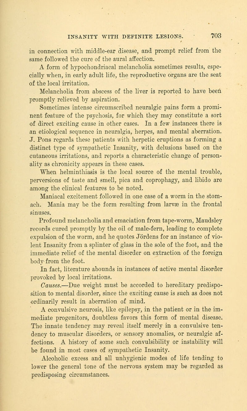 in connection with middle-ear disease, and prompt relief from the same followed the cure of the aural affection. A form of hypochondriacal melancholia sometimes results, espe- cially when, in early adult life, the reproductive organs are the seat of the local irritation. Melancholia from abscess of the liver is reported to have been promptly relieved by aspiration. Sometimes intense circumscribed neuralgic pains form a promi- nent feature of the psychosis, for which they may constitute a sort of direct exciting cause in other cases. In a few instances there is an etiological sequence in neuralgia, herpes, and mental aberration, J. Pons regards these patients with herpetic eruptions as forming a distinct type of sympathetic Insanity, with delusions based on the cutaneous irritations, and reports a characteristic change of person- ality as chronicity appears in these cases. When helminthiasis is the local source of the mental trouble, perversions of taste and smell, pica and coprophagy, and libido are among the chnical features to be noted. Maniacal excitement followed in one case of a worm in the stom- ach. Mania may be the form resulting from larvae in the frontal sinuses. Profound melancholia and emaciation from tape-worm, Maudsley records cured promptly by the oil of male-fern, leading to complete expulsion of the worm, and he quotes Jordens for an instance of vio- lent Insanity from a splinter of glass in the sole of the foot, and the immediate relief of the mental disorder on extraction of the foreign body- from the foot. In fact, literature abounds in instances of active mental disorder provoked by local irritations. Causes.—Due weight must be accorded to hereditary predispo- sition to mental disorder, since the exciting cause is such as does not ordinarily result in aberration of mind. A convulsive neurosis, Uke epilepsy, in the patient or in the im- mediate progenitors, doubtless favors this form of mental disease. The innate tendency may reveal itself merely in a convulsive ten- dency to muscular disorders, or sensory anomalies, or neuralgic af- fections. A history of some such convulsibility or instability will be found in most cases of sympathetic Insanity. Alcoholic excess and all unhygienic modes of life tending to lower the general tone of the nervous system may be regarded as predisposing circumstances.