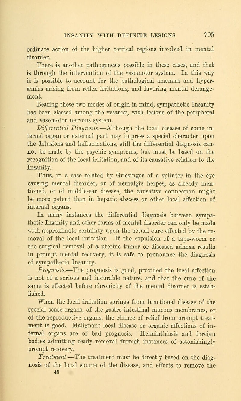 ordinate action of the higher cortical regions involved in mental disorder. There is another pathogenesis possible in these eases, and that is through the intervention of the vasomotor system. In this way it is possible to account for the pathological anasmias and hyper- semias arising from reflex irritations, and favoring mental derange- ment. Bearing these two modes of origin in mind, sympathetic Insanity has been classed among the vesanige, with lesions of the peripheral and vasomotor- nervous system. Differential Diagnosis.—Although the local disease of some in- ternal organ or external part may impress a special character upon the delusions and hallucinations, still the differential diagnosis can- not be made by the psychic symptoms, but must be based on the recognition of the local irritation, and of its causative relation to the Insanity. Thus, in a case related by Griesinger of a splinter in the eye causing mental disorder, or of neuralgic herpes, as already men- tioned, or of middle-ear disease, the causative connection might be more patent than in hepatic abscess or other local affection of internal organs. In many instances the differential diagnosis between sympa- thetic Insanity and other forms of mental disorder can only be made with approximate certainty upon the actual cure effected by the re- moval of the local irritation. If the expulsion of a tape-worm or the surgical removal of a uterine tumor or diseased adnexa results in prompt mental recovery, it is safe to pronounce the diagnosis of sympathetic Insanity. Prognosis.—The prognosis is good, provided the local affection is not of a serious and incurable nature, and that the cure of the same is effected before chronieity of the mental disorder is estab- lished. When the local irritation springs from functional disease of the special sense-organs, of the gastro-intestinal mucous membranes, or of the reproductive organs, the chance of relief from prompt treat- ment is good. Malignant local disease or organic affections of in- ternal organs are of bad prognosis. Helminthiasis and foreign bodies admitting ready removal furnish instances of astonishingly prompt recovery. Treatment.—The treatment must be directly based on the diag- nosis of the local source of the disease, and efforts to remove the 45