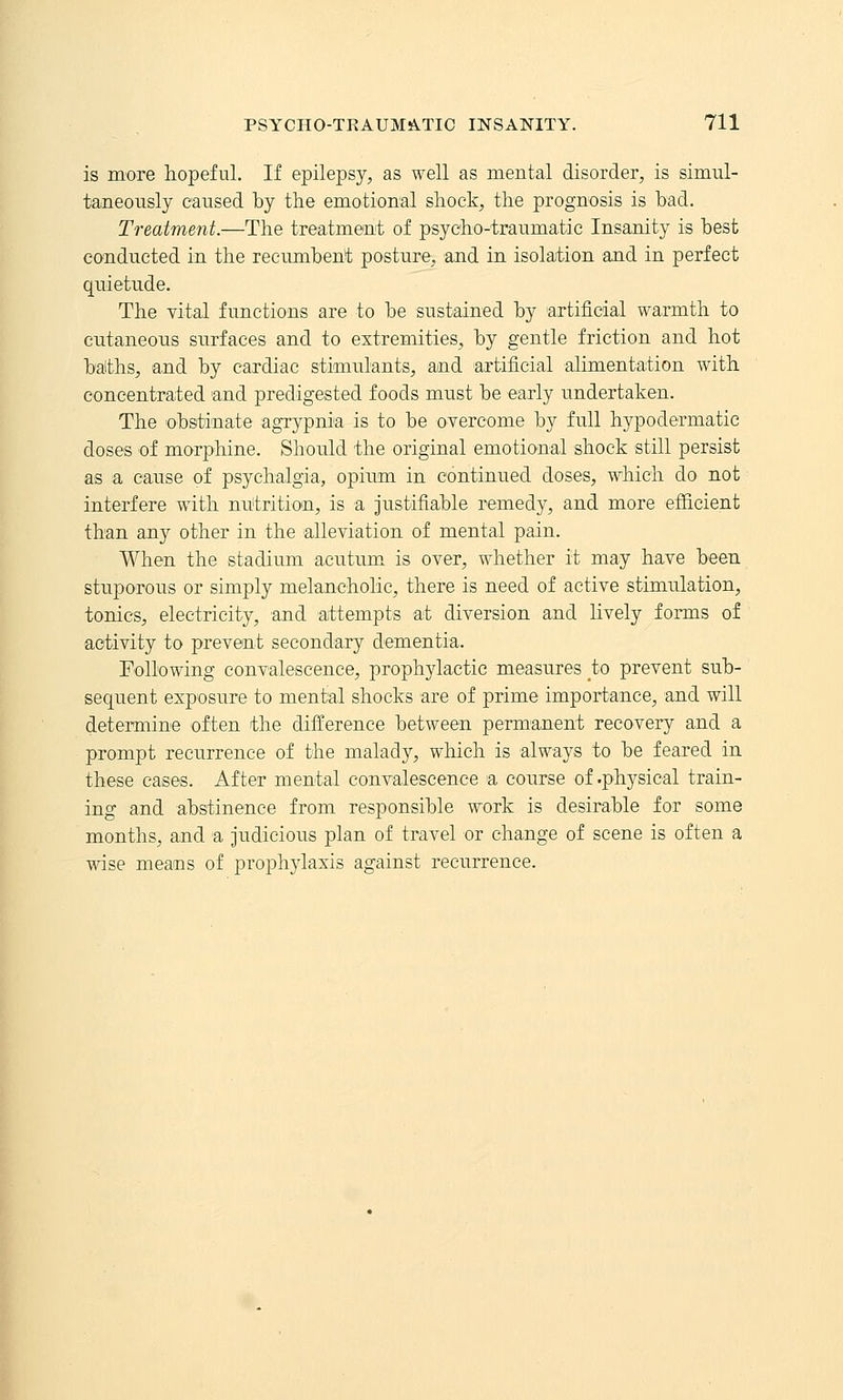 is more hopeful. If epilepsy^ as well as mental disorder, is simul- taneously caused by the emotional shock, the prognosis is bad. Treatment.—The treatment of psycho-traumatic Insanity is best conducted in the recumbent posture, and in isoMion and in perfect quietude. The vital functions are to be sustained by artificial warmth to cutaneous surfaces and to extremities, by gentle friction and hot balths, and by cardiac stimulants, and artificial alimentation with concentrated and predigested foods must be early undertaken. The obstinate agrypnia is to be overcome by full hypodermatic doses of morphine. Should the original emotional shock still persist as a cause of psychalgia, opium in continued doses, which do not interfere with nutrition, is a justifiable remedy, and more efficient than any other in the alleviation of mental pain. When the stadium acutum. is over, whether it may have been stuporous or simply melancholic, there is need of active stimulation, tonics, electricity, and attempts at diversion and lively forms of activity to prevent secondary dementia. Following convalescence, prophylactic measures to prevent sub- sequent exposure to mental shocks are of prime importance, and will determine often the difl;erence between perm'anent recovery and a prompt recurrence of the malady, which is always to be feared in these cases. After mental convalescence a course of .physical train- ing and abstinence from responsible work is desirable for some months, and a judicious plan of travel or change of scene is often a wise means of prophylaxis against recurrence.