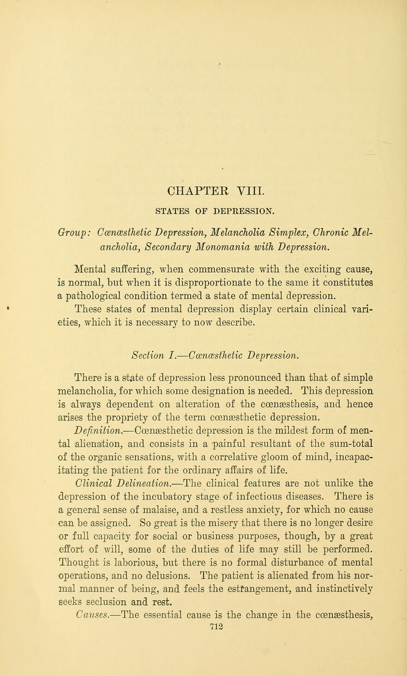 STATES OF DEPRESSION. Group: CoencBsthetic Depression, Melancholia Simplex, Chronic Mel- ancholia, Secondary Monomania with Depression. Mental suffering, when commensTirate with, the exciting cause, is normal, but when it is disproportionate to the same it constitutes a pathological condition termed a state of mental depression. These states of mental depression display certain clinical vari- eties, which it is necessary to now describe. Section I.—CcencBsthetic Depression. There is a state of depression less pronounced than that of simple melancholia, for which some designation is needed. This depression is 'always dependent on alteration of the eoengesthesis, and hence arises the propriety of the term coensesthetic depression. Definition.—Coensesthetic depression is the mildest form of men- tal alienaJtion, and consists in a 'painful resultant of the sum-total of the organic sensations, with a correlative gloom of mind, incapac- itating the patient for the ordinary affairs of life. Clinical Delineation.—The clinical features are not unhke the depression of the incubatory stage of infectious diseases. There is a general sense of malaise, and a restless anxiety, for which no cause can be assigned. So great is the misery that there is no longer desire or full capacity for social or business purposes, though, by a great effort iof will, some of the duties of life may still be performed. Thought is laborious, but there is no formal disturbance of mental operations, and no delusions. The patient is alienated from his nor- mal manner of being, and feels the estrangement, 'and instinctively seeks seclusion and rest. Causes.—The essential cause is the change in the coensesthesis,