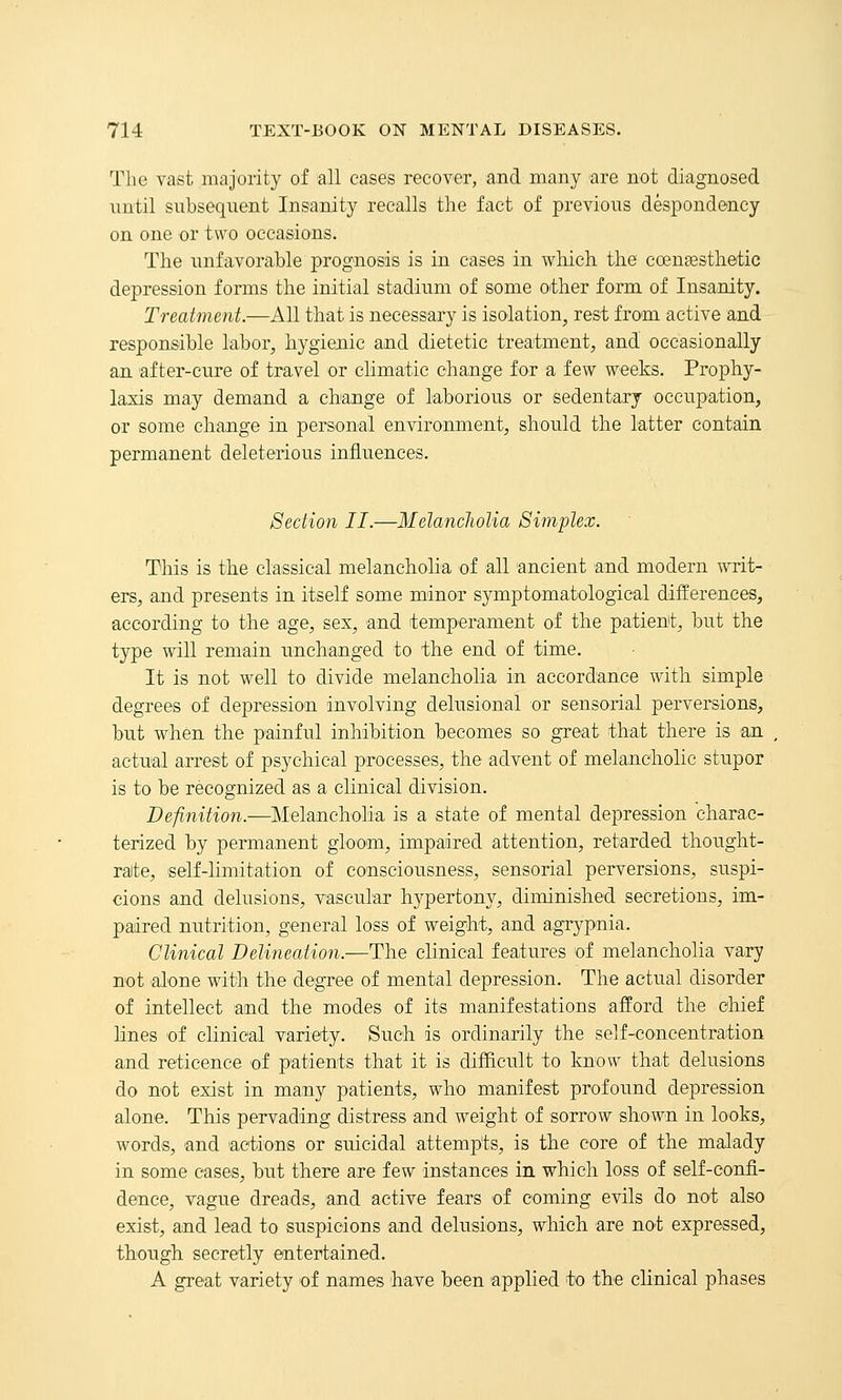The vast majority of all cases recover, and many are not diagnosed until subsequent Insanity recalls the fact of previous despondency on one or two occasions. The unfavorable prognosis is in cases in which the coengssthetic depression forms the initial stadium of some other form of Insanity. Treatment.—All that is necessary is isolation, rest from active and responsible labor, hygienic and dietetic treatment, and occasionally an after-cure of travel or climatic change for a few weeks. Prophy- laxis may demand a change of laborious or sedentary occupation, or some change in personal environment, should the latter contain permanent deleterious infliiences. Section II.—Melancholia Simplex. This is the classical melancholia of all ancient and modern writ- ers, and presents in itself some minor symptomatological differences, according to the age, sex, and temperament of the patient, but the type will remain unchanged to the end of time. It is not well to divide melancholia in accordance with simple degrees of depression involving delusional or sensorial perversions, but when the painful inhibition becomes so great that there is an actual arrest of psychical processes, the advent of melancholic stupor is to be recognized as a clinical division. Definition.—Melancholia is a state of mental depression charac- terized by permanent gloom, impaired attention, retarded thought- ralte, self-limitation of consciousness, sensorial perversions, suspi- cions and delusions, vascular hypertony, diminished secretions, im- paired nutrition, general loss of weight, and agrypnia. Clinical Delineation.—The clinical features of melancholia va^ry not alone with the degree of mental depression. The actual disorder of intellect and the modes of its manifestations afford the chief lines of clinical variety. Such is ordinarily the self-concentration and reticence of patients that it is difficult to know that delusions do not exist in many patients, who mamfest profound depression alone. This pervading distress and weight of sorrow shown in looks, words, and actions or suicidal attempts, is the core of the malady in some cases, but there are few instances in which loss of self-confi- dence, vague dreads, and active fears of coming evils do not also exist, and lead to suspicions and delusions, which are not expressed, though secretly entertained. A great variety of names have been applied t;o the clinical phases