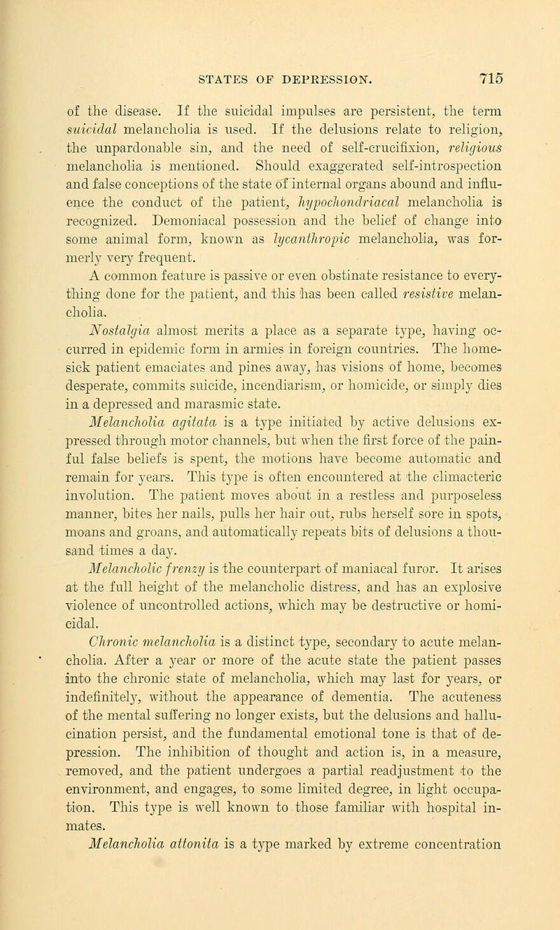 of the disease. If the suicidal impulses are persistent, the term suicidal melancholia is used. If the delusions relate to religion, the unpardonable sin, and the need of self-crucifixion, religious melancholia is mentioned. Should exaggerated self-introspection and false conceptions of the state of internal organs abound and influ- ence the conduct of the patient, liypoclwndriacal melancholia is recognized. Demoniacal possession and the belief of change into some animal form, known as lycanthropic melancholia, was for- merl}^ very frequent. A common feature is passive or even obstinate resistance to every- thing done for the j^atient, and tliis has been called resistive melan- cholia. Nostalgia almost merits a place as a separate type, having oc- curred in epidemic form in armies in foreign countries. The home- sick patient emaciates and pines away, has visions of home, becomes desperate, commits suicide, incendiarism, or homicide, or simply dies in a depressed and marasmic state. Melancliolia agitata is a type initiated by active delusions ex- pressed through motor channels, but when the first force of the pain- ful false beliefs is spent, the motions have become automatic and remain for years. This type is often encountered at the climacteric involution. The patient moves about in a restless and purposeless manner, bites her nails, pulls her hair out, rubs herself sore in spots, mo'ans and groans, and automatically repeats bits of delusions a thou- sand times a day. Melancholic frenzy is the counterpart of maniacal furor. It arises at the full height of the melancholic distress, and has an explosive violence of uncontrolled actions, which may be destructive or homi- cidal. Chronic melancholia is a distinct type, secondary to acute melan- cholia. After a year or more of the acute state the patient passes into the chronic state of melancholia, which may last for years, or indefinitely, without the appearance of dementia. The acuteness of the mental suffering no longer exists, but the delusions and hallu- cination persist, and the fundamental emotional tone is that of de- pression. The inhibition of thought and action is, in a measure, removed, and the patient undergoes a partial readjustment to the environment, and engages, to some limited degree, in light occupa- tion. This type is well known to those familiar with hospital in- mates. Melancholia attonita is a type marked by extreme concentration