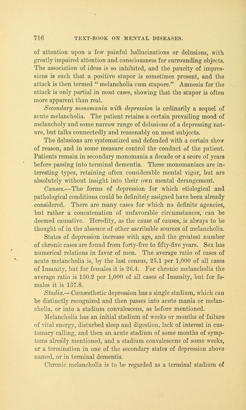 of attention upon a few painful hallucinations or delusions, with greatly impaired attention and consciousness for surrounding objects. The association of ideas is so inhibited, and the paucity of impres- sions is such that a positive stupor is sometimes present, and the attack is then termed  melancholia cum stupore. Amnesia for the attack is only partial in most cases, showing that the stupor is often more apparent than real. Secondary monomania with depression is ordinarily a sequel of acute melancholia. The patient retains a certain prevailing mood of melancholy and some narrow range of delusions of a depressing nat- ure, but talks connectedly and reasonably on most subjects. The delusions are systematized and defended with a certain show of reason, and in some measure control the conduct of the patient. PaJtients remain in secondary monomania a decade or a score of years before passing into terminal dementia. These monomaniacs are in- teresting types, retaining often considerable mental vigor, but are absolutely without insight into, their own mental derangement. Causes.—The forms of depression for which etiological amd pathological conditions could be definitely assigned have been already considered. There are m^any cases for which no definite agencies, but rather a concatenation of unfavorable circumstances, can be deemed causative. Heredity, as the cause of causes, is always to be thought of in the absence of other ascribable sources of melancholia. States of depression increase with age, and the greatest number of chronic cases are found from forty-five to fifty-five years. Sex has numerical relations in favor of men. The average ratio of cases of acute melancholia is, by the last census, 25.1 per 1,000 of all cases of Insanity, but for females it is 26.4. For chronic melancholia the average ratio is 130.2 per 1,000 of all cases of Insanity, but for fe- males it is 137.8. ■Stadia.-^Ccensesth.etic depression has a single stadium, which can be distinctly recognized and then passes into acute mania or melan- cholia, or into a stadium convalescens, as before mentioned. Melancholia has an initial stadium of weeks or months of failure of vital energy, disturbed sleep and digestion, lack of interest in cus- tomary calling, and then an acute stadium of some months of symp- toms already mentioned, and a stadium convalescens of some weeks, or a termination in one of the secondary states of depression above named, or in terminal dementia. Chronic melancholia is to be regarded as a terminal stadium of