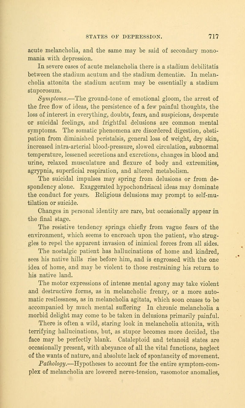 acute melancliolia, and tlie same may he said of secondary mono- mania with depression. In severe cases of acute melaneliolia there is a stadium debilitatis between the stadium acutum and the stadium dementise. In melan- cholia attonita the stadium acutum may be essentially a stadium stuporosum. Symptoms.—The ground-tone of emotional gloom, the arrest of the free flow of ideas, the persistence of a few painful thoughts, the loss of interest in everything, doubts, fears, and suspicions, desperate or suicidal feehngs, and frightful delusions are common mental symptoms. The somatic phenomena are disordered digestion, obsti- pation from diminished peristalsis, general loss of weight, dry skin, increased intra-arterial blood-pressure, slowed circulation, subnormal temperature, lessened secretions and excretions, changes in blood and urine, relaxed musculature and flexure of body and extremities, agrypnia, superficial respiration, and altered metabolism. The suicidal impulses may spring from delusions or from de- spondency alone. Exaggerated hypochondriacal ideas may dominate the conduct for years. Eeligious delusions may prompt to self-mu- tilation or suicide. Changes in personal identity are rare, but occasionally appear in the flnal stage. The resistive tendency springs chiefly from vague fears of the environment, which seems to encroach upon the patient, who strug- gles to repel the apparent invasion of inimical forces from all sides. The nostalgic patient has hallucinations of home and kindred, sees his native hills rise before him, and is engrossed with the one idea of home, and may be violent to those restraining his return to his native land. The motor expressions of intense mental agony may take violent and destructive forms, as in melancholic frenzy, or a more auto- matic restlessness, as in melancholia agitata, which soon ceases to be accompanied by much mental suffering In chronic melancholia a morbid dehght may come to be taken in delusions primarily painful. There is often a wild, staring look in melanchoKa attonita, with terrifying hallucinations, but, as stupor becomes more decided, the face may be perfectly blank. Cataleptoid and tetanoid states are occasionally present, with abeyance of all the vital functions, neglect of the wants of nature, and absolute lack of spontaneity of movement. Pathology.—Hypotheses to account for the entire symptom-com- plex of melancholia are lowered nerve-tension, vasomotor anomalies.