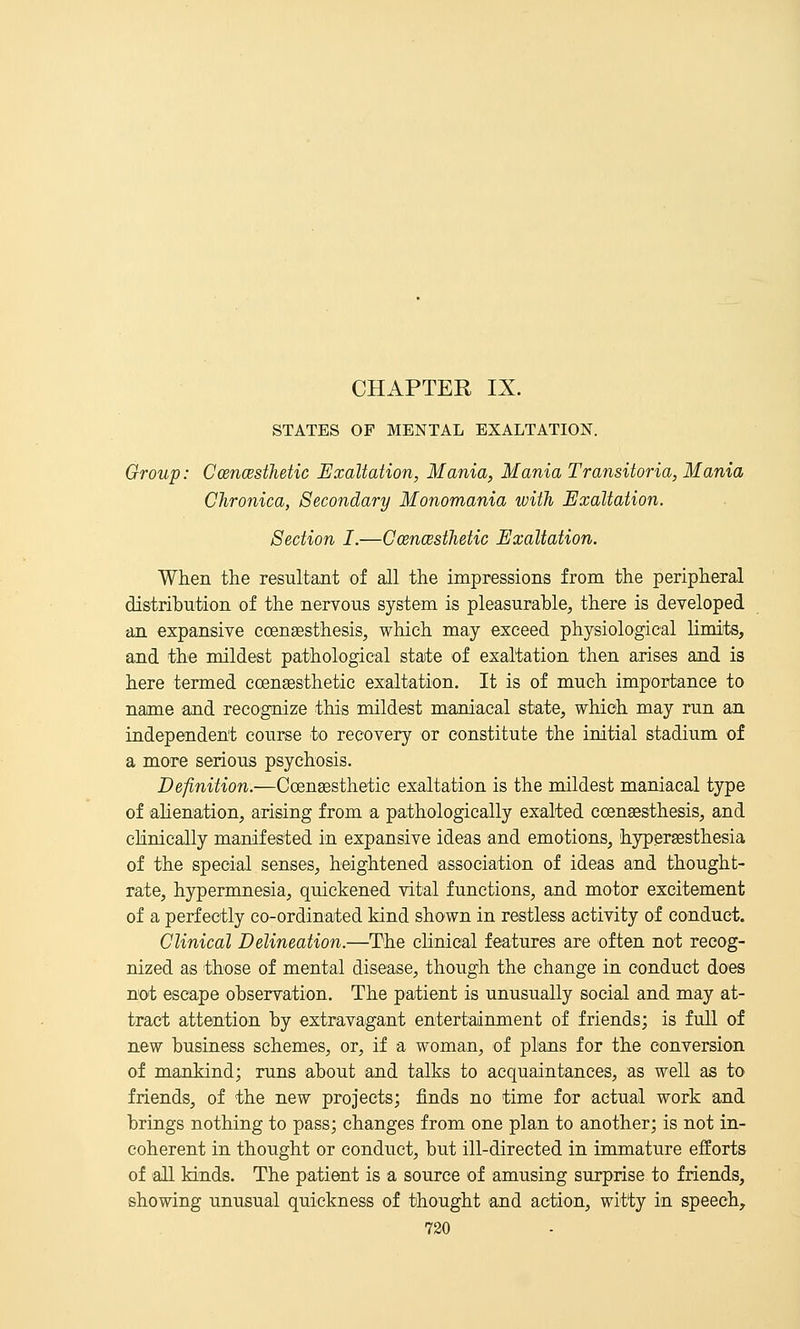 CHAPTER IX. STATES OF MENTAL EXALTATION. Group: CoencestJietic Exaltation, Mania, Mania Transitoria, Mania Chronica, Secondary Monomania with Exaltation. Section I.—Coencesthetic Exaltation. When the resultant of all the impressions from the peripheral distribution of the nervous system is pleasurable, there is developed an expansive coengesthesis, which may exceed physiological limits, and the mildest pathological stat;e of exaltation then arises and is here termed coengesthetic exaltation. It is of much importance to name and recognize this mildest maniacal state, which may run an independent course to recovery or constitute the initial stadium of a more serious psychosis. Definition.—Coensesthetie exaltation is the mildest maniacal type of ahenation, arising from a pathologically exalted coensesthesis, and clinically manifested in expansive ideas and emotions, hypersesthesia of the special senses, heightened association of ideas and thought- rate, hypermnesia, quickened vital functions, and motor excitement of a perfectly co-ordinated kind shown in restless activity of conduct. Clinical Delineation.—The chnical features are often not recog- nized as those of mental disease, though the change in conduct does not escape observation. The patient is unusually social and may at- tract attention by extravagant entertainment of friends; is full of new business schemes, or, if a woman, of plans for the conversion of mankind; runs about and talks to acquaintances, as well as to friends, of the new projects; finds no time for actual work and brings nothing to pass; changes from one plan to another; is not in- coherent in thought or conduct, but ill-directed in immature efforts of 'all kinds. The patient is a source of amusing surprise to friends, showing unusual quickness of thought 'and action, witty in speech,