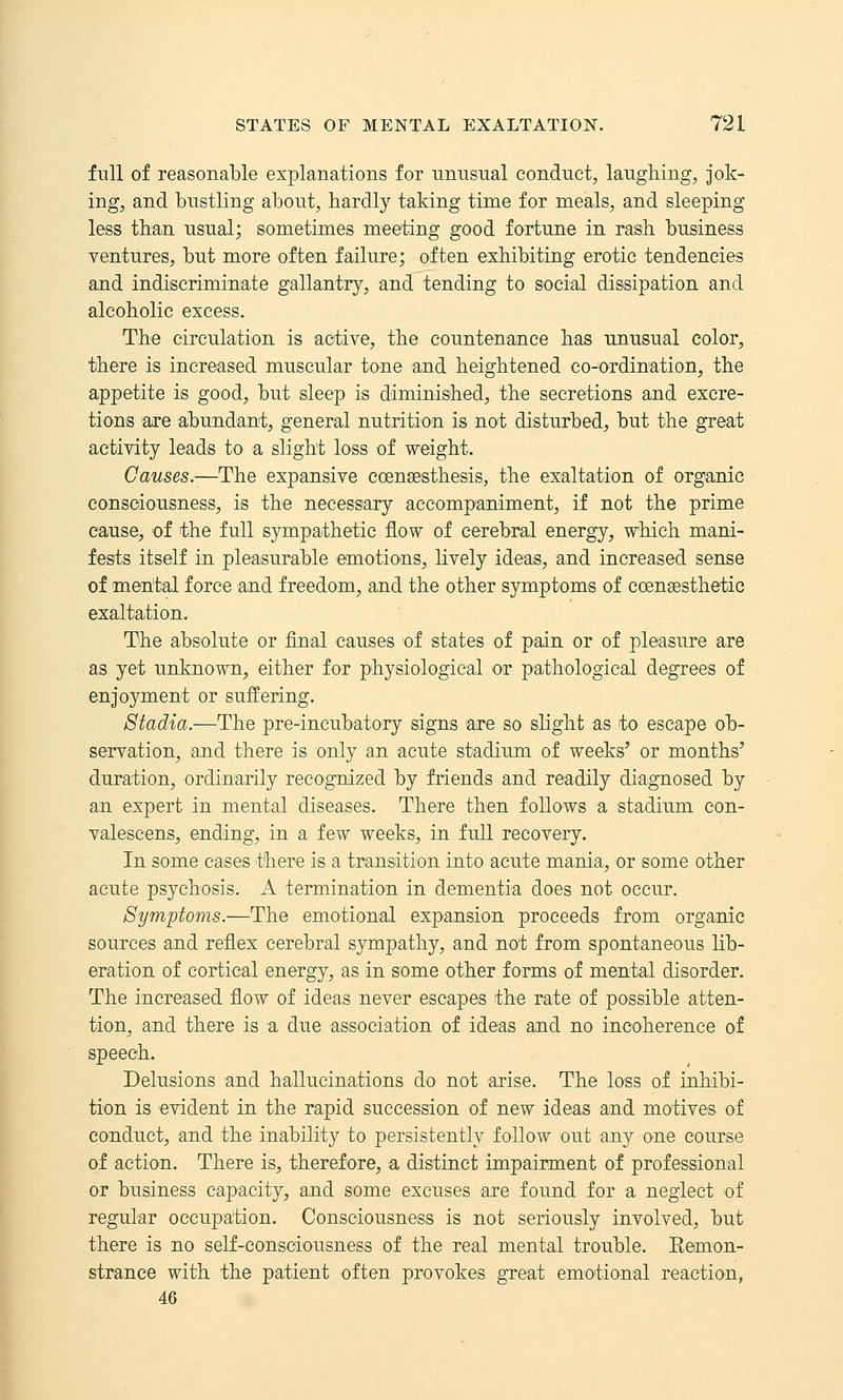 full of reasonable explanations for unusual conduct, laughing, jok- ing, and bustling about, hardly taking time for meals, and sleeping less than usual; sometimes meeting good fortune in rash business ventures, but more often failure; often exhibiting erotic tendencies and indiscriminate gallantry, and tending to social dissipation and alcoholic excess. The circulation is active, the countenance has unusual color, there is increased muscular tone and heightened co-ordination, the appetite is good, but sleep is diminished, the secretions and excre- tions are abundant, general nutrition is not disturbed, but the great activity leads to a slight loss of weight. Causes.—The expansive coensesthesis, the exaltation of organic consciousness, is the necessary accompaniment, if not the prime cause, of the full sympathetic flow of cerebral energy, which mani- fests itself in pleasurable emotions, lively ideas, and increased sense of mental force and freedom, and the other symptoms of ccensesthetic exaltation. The absolute or final causes of states of pain or of pleasure are as yet unknown, either for physiological or pathological degrees of enjoyment or suffering. Stadia.—The pre-incubatory signs are so slight as to escape ob- servation, and there is only an acute stadium of weeks' or months' duration, ordinarily recognized by friends and readily diagnosed by an expert in mental diseases. There then follows a stadium con- valescens, ending, in a few weeks, in full recovery. In some cases there is a transition into acute mania, or some other acute psychosis. A termination in dementia does not occur. Symptoms.—The emotional expansion proceeds from organic sources and reflex cerebral sympathy, and not from spontaneous lib- eration of cortical energy, as in some other forms of mental disorder. The increased flow of ideas never escapes the rate of possible atten- tion, and there is a due association of ideas and no incoherence of speech. Delusions and hallucinations do not arise. The loss of inhibi- tion is evident in the rapid succession of new ideas and motives of conduct, and the inability to persistently follow out any one course of action. There is, therefore, a distinct impairment of professional or business capacity, and some excuses are found for a neglect of regular oocupa!tion. Consciousness is not seriously involved, but there is no self-consciousness of the real mental trouble. Remon- strance with the patient often provokes great emotional reaction, 46