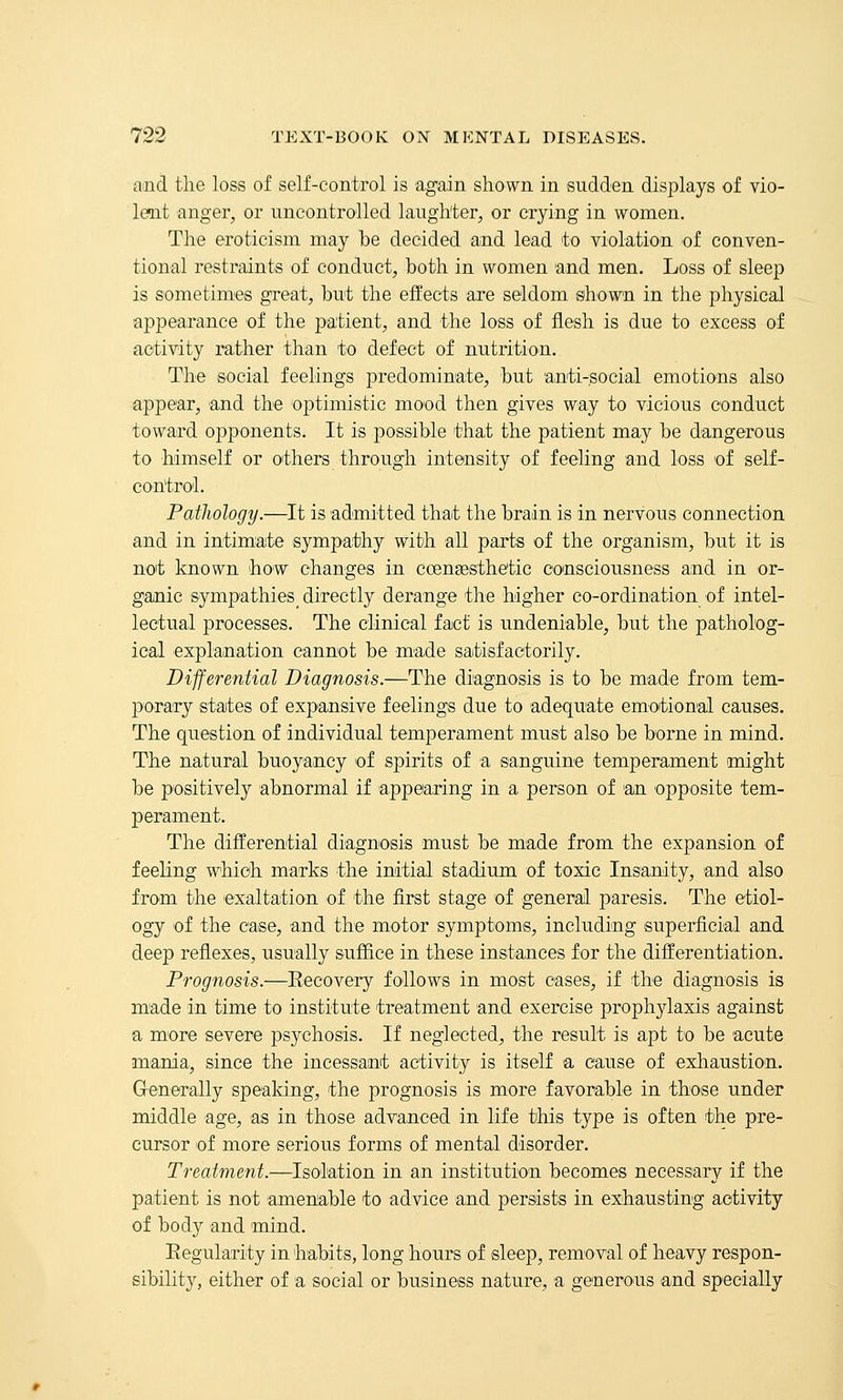 and the loss of self-control is again shown in sudden displays of vio- leait anger, or uncontrolled laughter, or crying in women. The eroticism may be decided and lead to violation of conven- tional restraints of conduct, both in women and men. Loss of sleep is sometini'es great, but the effects are seldom shown in the physical appearance of the patient, and the loss of flesh is due to excess of activity rather than to defect of nutrition. The social feelings predominate, but anti-social emotions also appear, and the optimistic mood then gives way to vicious conduct tow'Md opponents. It is possible that the patient may be dangerous to himself or others through intensity of feeling and loss of self- control. Pathology.—It is admitted that the brain is in nervous connection and in intimate sympathy with all parts of the organism, but it is not known how changes in coengesthetic consciousness and in or- ganic sympathies^ directly derange the higher co-ordination of intel- lectual processes. The clinical fact is undeniable, but the patholog- ical explanation cannot be made satisfactorily. Differential Diagnosis.—The diagnosis is to be made from tem- porary states of expansive feelings due to adequate emotional causes. The question of individual temperament must also be borne in mind. The natural buoyancy of spirits of a sanguine temperament might be positively abnormal if appearing in a person of 'an opposite tem- perament. The differential diagnosis must be made from the expansion of feeling which marks the initial stadium of toxic Insanity, and also from the exaltation of the first stage of general paresis. The etiol- ogy of the case, and the motor symptoms, including superficial and deep reflexes, usually suffice in these instances for the differentiation. Prognosis.—Recovery follows in most oases, if the diagnosis is made in time to institute treatment and exercise prophylaxis against a more severe psychosis. If neglected, the result is apt to be acute mania, since the incessant activity is itself a cause of exhaustion. Grenerally speaking, the prognosis is more favorable in those under middle age, as in those advanced in life this type is often the pre- cursor of more serious forms of mental disorder. Treatment.—Isolation in an institution becomes necessary if the patient is not amenable to advice and persists in exhausting activity of body and mind. Eegularity in 'habits, long hours of sleep, removal of heavy respon- sibility, either of a social or business nature, a generous and specially