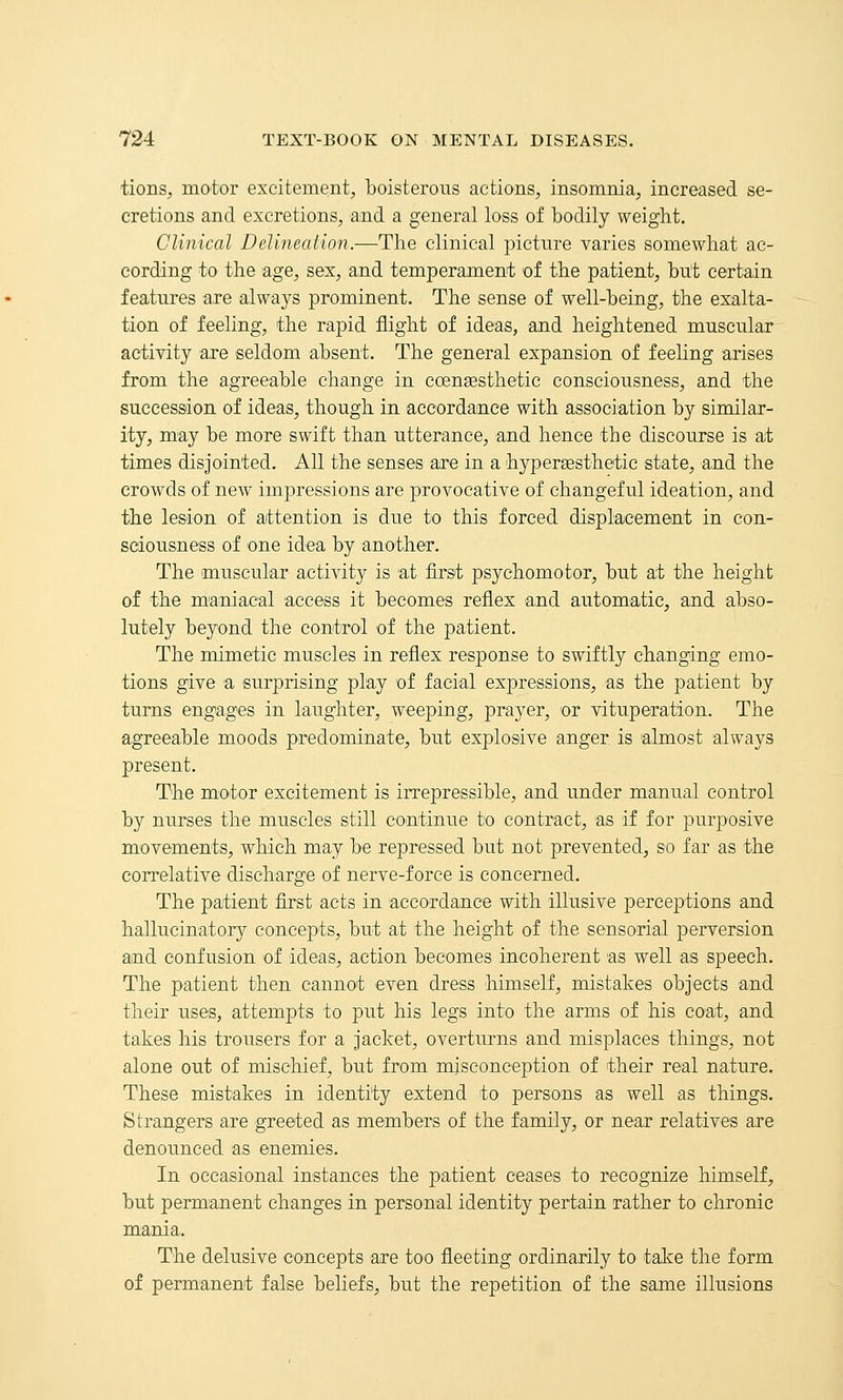 tionS;, motor excitement, boisterous actions, insomnia, increased se- cretions and excretions, and a general loss of bodily weight. Clinical Delineation.—The clinical picture varies somewhat ac- cording to the age, sex, and temperament of the patient, but certain features are always prominent. The sense of well-being, the exalta- tion of feeling, the rapid flight of ideas, and heightened muscular activity axe seldom absent. The general expansion of feeling arises from the agreeable change in coengesthetic consciousness, and the succession of ideas, though in accordance with association by similar- ity, may be more swift than, utterance, and hence the discourse is at times disjointed. All the senses are in a hyperasthetic state, and the crowds of new impressions are provocative of changeful ideation, and the lesion of attention is due to this forced displacement in con- sciousness of one idea by another. The muscular activity is at first psychomotor, but at the height of the maaiiacal access it becomes reflex and automatic, and abso- lutely beyond the control of the patient. The mimetic muscles in reflex response to swiftly changing emo- tions give a surprising play of facial expressions, as the patient by turns engages in laughter, weeping, prayer, or vituperation. The agreeable moods predominate, but explosive anger is almost always present. The motor excitement is irrepressible, and under manual control by nurses the muscles still continue to contract, as if for purposive movements, which may be repressed but not prevented, so far as the correlative discharge of nerve-force is concerned. The patient first acts in accordance with illusive perceptions and hallucinatory concepts, but at the height of the sensorial perversion and confusion of ideas, action becomes incoherent as well as speech. The patient then cannot even dress himself, mistakes objects and their uses, attempts to put his legs into the arms of his coat, and takes his trousers for a jacket, overturns and misplaces things, not alone out of mischief, but from misconception of their real natiire. These mistakes in identity extend to persons as well as things. Strangers are greeted as members of the family, or near relatives are denounced as enemies. In occasional instances the patient ceases to recognize himself, but permanent changes in personal identity pertain rather to chronic mania. The delusive concepts are too fleeting ordinarily to take the form of permanent false beliefs, but the repetition of the same illusions