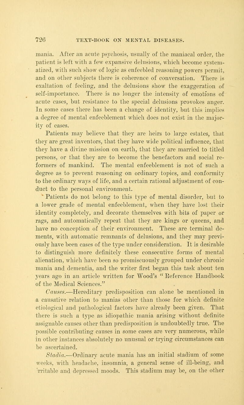 mania. After an acute psychosis, usually of tlie maniacal order, the patient is left with a few expansive delusions, which become system- atized, with such show of logic as enfeebled reasoning powers permit, and on other subjects there is coherence of conversation. There is exaltation of feeling, and the delusions show the exaggeration of self-importance. There is no longer the intensity of emotions of acute cases, but resistance to the special delusions provokes anger. In some cases there has been a change of identity, but this implies a degree of mental enfeeblement which does not exist in the major- ity of cases. Patients may believe that they are heirs to large estates, that they are great inventors, that they have wide political influence, that they have a divine mission on earth, that they are married to titled persons, or that they are to become the benefactors and social re- formers of mankind. The mental enfeeblement is not of such a degree as to prevent reasoning on ordiiLary topics, and conformity to the ordinary ways of life, and a certain rational adjustment of con- duct to the personal environment. * Patients do not belong to tliis type of mental disorder, but to a lower grade of mental enfeeblement, when they have lost their identity completely, and decorate themselves with bits of paper or rags, 'and automatically repeat that they are kings or queens, and have no conception of their environment. These are terminal de- ments, with automatic remnants of delusions, and they may previ- ously have been cases of the type under consideration. It is desirable to distinguish more definitely tlhese consecutive forms of mental alienation, which have been so promiscuously grouped under chronic mania and dementia, and the writer first began this task about ten years ago in an article written for Wood's  Eeference Handbook of the Medical Sciences. Causes.—Hereditary predisposition can alone be mentioned in a causative relation to manias other than those for which definite etiological and pathological factors have already been given. That there is such a type as idiopathic mania arising without definite assignable causes other than predisposition is undoubtedly true. The possible contributing causes in some cases are very numerous, while in other instances absolutely no unusual or trying circumstances can be ascertained. Stadia.—Ordinary acute mania has an initial stadium of some weeks, with headache, insomnia, a general sense of ill-being, and rritable and depressed moods. This stadium may be, on the other