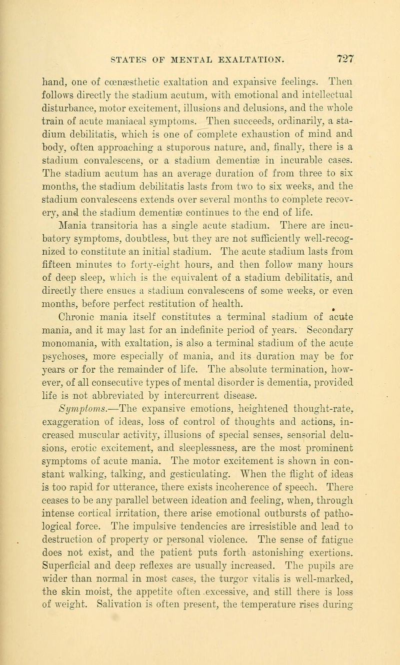 hand, one 'of eoengesthetic exaltation and expansive feelings. Then follows directly the stadium acutnm, with emotional and intellectual disturbance, motor excitement, illusions and delusions, and the whole train of acute maniacal symptoms. Then succeeds, ordinarily, a sta- dium debilitatis, which is one of complete exhaustion of mind and body, often approaching a stuporous nature, and, finally, there is a stadium oonvalescens, or a stadium dementi^e in incurable cases. The stadium acutum has an average duration of from three to six months, the stadium debilitatis lasts from two to six weeks, and the stadium convalescens extends over several months to complete recov- ery, and the stadium dementias continues to the end of life. Mania tEansitoria has a single acute stadium. There are incu- batory symptoms, doubtless, but they are not sufficiently well-recog- nized to constitute an initial stadium. The acute stadium lasts from fifteen minutes to forty-eight hours, and then follow many hours of deep sleep, which is the equivalent of a stadium debilitatis, and directly there ensues a stadium convalescens of some weeks, or even months, before perfect restitution of health. Chronic mania itself constitutes a terminal stadium of acute mania, and it may last for an indefinite period of years. Secondary monomania, with exaltation, is also a terminal s'tadium of the acute psychoses, more especially of mania, and its duration may be for years or for the remainder of hfe. The absolute termination, how- ever, of all consecutive types of mental disorder is dementia, provided life is not abbreviated by intercurrent disease. Symptoms.—The expansive emotions, heightened thought-rate, exaggeration 'of ideas, loss of control of thoughts and actions, in- creased muscular activity, illusions of special senses, sensorial delu- sions, erotic excitement, and sleeplessness, are the most prominent symptoms of acute mania. The motor excitement is shown in con- stant walking, talking, and gesticulating. When the flight of ideas is too rapid for utterance, there exists incoherence of speech. There ceases to be any parallel between ideation and feeling, when, through intense cortical irritation, there arise emotional outbursts of patho- logical force. The impulsive tendencies are irresistible and lead to destruction of property or personal violence. The sense of fatigue does not exist, and the patient puts forth astonishing exertions. Superficial and deep reflexes are usually increased. The pupils are wider than normal in most cases, the turgor vitalis is well-marked, the skin moist, the appetite often .excessive, and still there is loss of weight. Salivation is often present, the temperature rises during