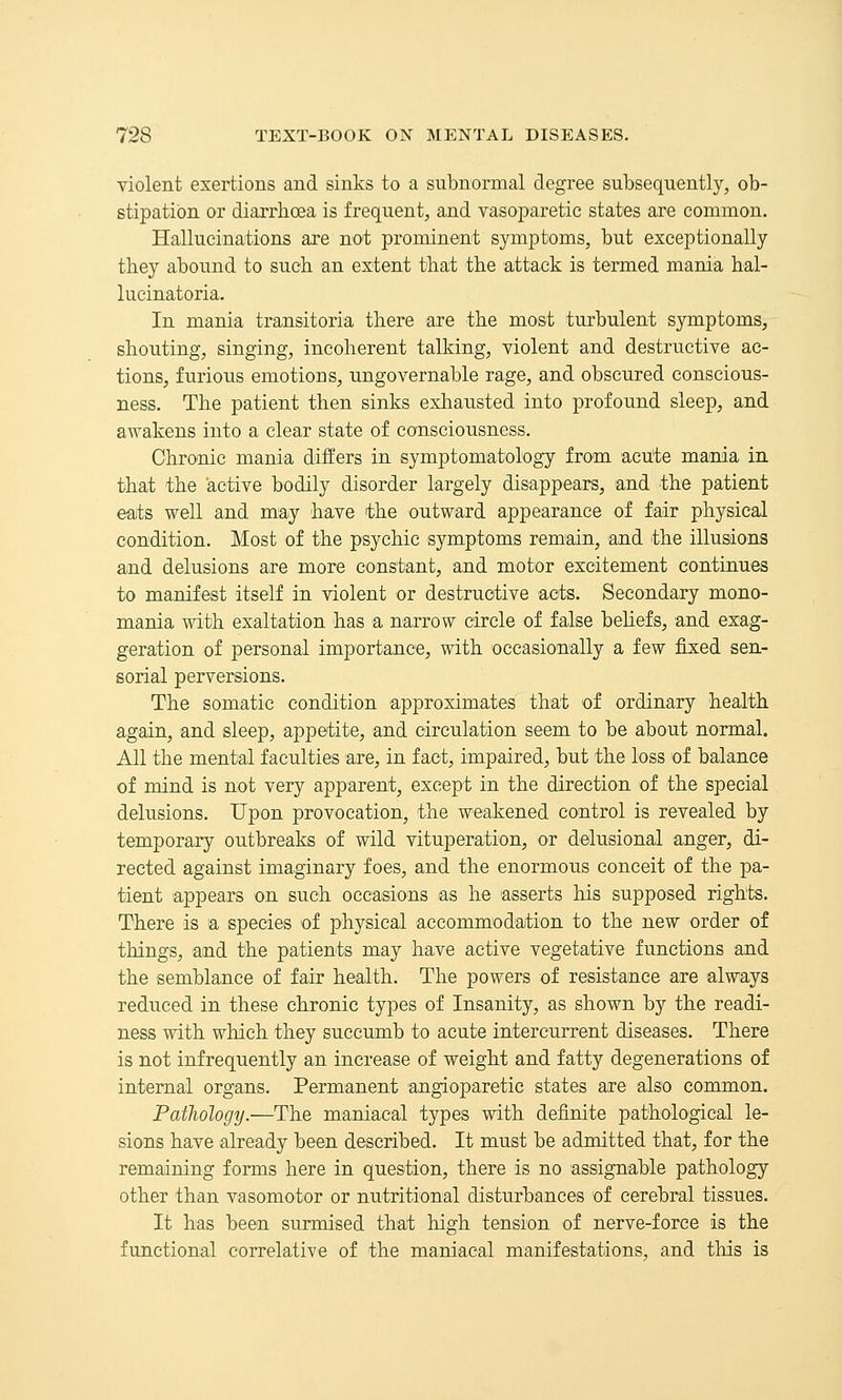 violent exertions and sinks to a subnormal degree subsequently, ob- stipation or diarrhoea is frequent, and vasoparetic states are common. Hallucinations are not prominent symptoms, but exceptionally they abound to such an extent that the attack is termed mania hal- lucinatoria. In mania transitoria there are the most turbulent symptoms, shouting, singing, incoherent talking, violent and destructive ac- tions, furious emotions, ungovernable rage, and obscured conscious- ness. The patient then sinks exhausted into profound sleep, and awakens into a clear state of consciousness. Chronic mania differs in symptomatology from acu'te mama in that the active bodily disorder largely disappears, and the patient eats well and may have the outward appearance of fair physical condition. Most of the psychic symptoms remain, and the illusions and delusions are more constant, and motor excitement continues to manifest itself in violent or destructive acts. Secondary mono- mania with exaltation has a narrow circle of false beliefs, and exag- geration of personal importance, with occasionally a few fixed sen- sorial perversions. The somatic condition approximates that of ordinary health again, and sleep, appetite, and circulation seem to be about normal. All the mental faculties are, in fact, impaired, but the loss of balance of mind is not very apparent, except in the direction of the special delusions. Upon provocation, the weakened control is revealed by temporary outbreaks of wild vituperation, or delusional anger, di- rected against imaginary foes, and the enormous conceit of the pa- tient appears on such occasions as he asserts his supposed rights. There is a species of physical accommodajtion to the new order of things, and the patients may have active vegetative functions and the semblance of fair health. The powers of resistance are always reduced in these chronic types of Insanity, as shown by the readi- ness with which they succumb to acute intercurrent diseases. There is not infrequently an increase of weight and fatty degenerations of internal organs. Permanent angioparetic states are also common. Pathology.—The maniacal types with definite pathological le- sions have already been described. It must be admitted that, for the remaining forms here in question, there is no assignable pathology other than vasomotor or nutritional disturbances of cerebral tissues. It has been surmised that high tension of nerve-force is the functional correlative of the maniacal manifestations, and tliis is