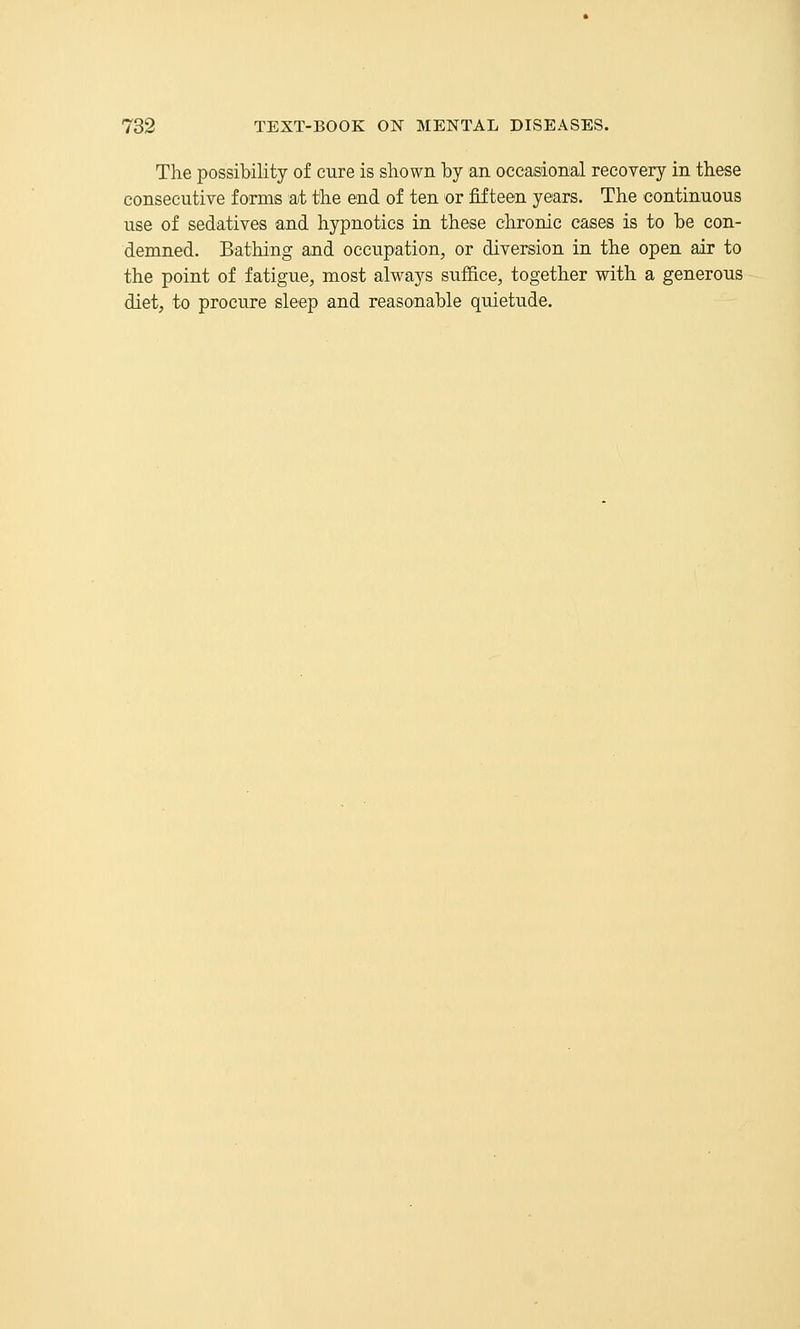 The possibility of cure is shown by an occasional recovery in these consecutive forms at the end of ten or fifteen years. The continuous use of sedatives and hypnotics in these chronic cases is to be con- demned. Bathing and occupation, or diversion in the open air to the point of fatigue, most alwaj'^s suffice, together with a generous diet, to procure sleep and reasonable quietude.